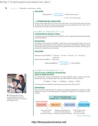 http://librosysolucionarios.net/
78 Capítulo 3 Fórmulas, ecuaciones y moles
SOLUCIÓN
 ESTIMACIÓN DEL RESULTADO
Como la masa molecular de la sacarosa es de 342.0 uma, un mol de sacarosa tiene una masa
de 342.0 g. Así, 2.85 g de sacarosa son poco menos que una centésima de mol, o 0.01 mol. La
estimación está acorde con la solución detallada.
E J E M P L O R E S U E L T O 3 . 6
CONVERSIÓN DE MOLES A MASA
¿Cuántos gramos hay en 0.0626 mol de NaHCO3, que es el ingrediente principal de las table-
tas de Alka-Seltzer?
ESTRATEGIA
El problema da los moles de NaHCO3 y pide hacer una conversión de moles a masa. En
primer lugar, calcularemos la masa fórmula y la masa molar del NaHCO3. Después, usare-
mos la masa molar como factor de conversión y plantearemos una ecuación, de forma que se
cancelen las unidades que no deseamos.
SOLUCIÓN
E J E M P L O R E S U E L T O 3 . 7
CÁLCULO DE LA MASA DE UN REACTIVO,
DADA LA MASA DE OTRO
Las disoluciones acuosas de hipoclorito de sodio (NaOCl), mejor conocido como blan-
queador para ropa, se preparan por la reacción del hidróxido de sodio con cloro:
¿Cuántos gramos de NaOH se necesitan para reaccionar con 25.0 g de Cl2?
ESTRATEGIA
Para encontrar la relación entre los números de unidades fórmula de los reactivos se debe
trabajar con moles. La estrategia general se bosquejó en la figura 3.2 y se reproduce a conti-
nuación:
2 NaOH(ac) + Cl2(g) ¡ NaOCl(ac) + NaCl(ac) + H2O(l)
0.0626 mol NaHCO3 *
84.0 g NaHCO3
1 mol NaHCO3
= 5.26 g NaHCO3
Masa molar del NaHCO3 = 84.0 g/mol
= 84.0 uma
Fórmula masa del NaHCO3 = 23.0 uma + 1.0 uma + 12.0 uma + (3 * 16.0 uma)
= 8.33 * 10-3
mol sacarosa
2.85 g sacarosa *
1 mol sacarosa
342.0 g sacarosa
= 0.008 33 mol sacarosa
䉱 El blanqueador de ropa
es una disolución acuosa de
NaOCl, formada por la reacción
del NaOH con Cl2.
Gramos de Cl2
DATO CONOCIDO RESULTADO
Utilice la masa molar
del NaOH como
factor de conversión
Use la masa molar
del Cl2 como
factor de conversión
Emplee los coeficientes de
la ecuación balanceada para
encontrar las relaciones de moles
Moles de Cl2 Gramos de NaOH
Para la ecuación balanceada:
2 NaOH  Cl2 NaOCl  NaCl  H2O
Moles de NaOH
continúa en la siguiente página
www.FreeLibros.org
http://librosysolucionarios.net/
http://librosysolucionarios.net/
 
