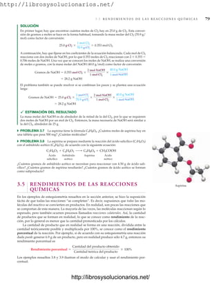 http://librosysolucionarios.net/
3.5 R E N D I M I E N T O S D E L A S R E A C C I O N E S Q U Í M I C A S 79
SOLUCIÓN
En primer lugar, hay que encontrar cuántos moles de Cl2 hay en 25.0 g de Cl2. Esta conver-
sión de gramos a moles se hace en la forma habitual, tomando la masa molar del Cl2 (70.9 g/
mol) como factor de conversión:
A continuación, hay que fijarse en los coeficientes de la ecuación balanceada. Cada mol de Cl2
reacciona con dos moles de NaOH, por lo que 0.353 moles de Cl2 reaccionan con 2  0.353 
0.706 moles de NaOH. Una vez que se conocen los moles de NaOH, se realiza una conversión
de moles a gramos, con la masa molar del NaOH (40.0 g/mol) como factor de conversión:
El problema también se puede resolver si se combinan los pasos y se plantea una ecuación
larga:
 ESTIMACIÓN DEL RESULTADO
La masa molar del NaOH es de alrededor de la mitad de la del Cl2, por lo que se requieren
dos moles de NaOH por un mol de Cl2. Entonces, la masa necesaria de NaOH será similar a
la del Cl2, alrededor de 25 g.
쑺 PROBLEMA 3.7 La aspirina tiene la fórmula C9H8O4. ¿Cuántos moles de aspirina hay en
una tableta que pesa 500 mg? ¿Cuántas moléculas?
쑺 PROBLEMA 3.8 La aspirina se prepara mediante la reacción del ácido salicílico (C7H6O3)
con el anhídrido acético (C4H6O3), de acuerdo con la siguiente ecuación:
Ácido Anhídrido Aspirina Ácido
salicílico acético acético
¿Cuántos gramos de anhídrido acético se necesitan para reaccionar con 4.50 g de ácido sali-
cílico? ¿Cuántos gramos de aspirina resultarán? ¿Cuántos gramos de ácido acético se forman
como subproducto?
3.5 RENDIMIENTOS DE LAS REACCIONES
QUÍMICAS
En los ejemplos de estequiometría resueltos en la sección anterior, se hizo la suposición
tácita de que todas las reacciones “se completan”. Es decir, supusimos que todas las mo-
léculas del reactivo se convierten en productos. En realidad, son pocas las reacciones que
se comportan de esta manera. La mayoría de las veces, las moléculas reaccionan según lo
esperado, pero también ocurren procesos llamados reacciones colaterales. Así, la cantidad
de productos que se forman en realidad, lo que se conoce como rendimiento de la reac-
ción, por lo general es menor que la cantidad pronosticada por los cálculos.
La cantidad de producto que en realidad se forma en una reacción, dividida entre la
cantidad teóricamente posible y multiplicada por 100%, se conoce como el rendimiento
porcentual de la reacción. Por ejemplo, si de acuerdo con su estequiometría una reacción
dada puede generar 6.9 g de un producto, pero en realidad produce sólo 4.7 g, entonces su
rendimiento porcentual es
Los ejemplos resueltos 3.8 y 3.9 ilustran el modo de calcular y usar el rendimiento por-
centual.
Rendimiento porcentual =
Cantidad del producto obtenido
Cantidad teórica del producto
* 100%
C7H6O3 + C4H6O3 ¡ C9H8O4 + CH3COOH
= 28.2 g NaOH
Gramos de NaOH = 25.0 g Cl2 *
1 mol Cl2
70.9 g Cl2
*
2 mol NaOH
1 mol Cl2
*
40.0 g NaOH
1 mol NaOH
= 28.2 g NaOH
Gramos de NaOH = 0.353 mol Cl2 *
2 mol NaOH
1 mol Cl2
*
40.0 g NaOH
1 mol NaOH
25.0 g Cl2 *
1 mol Cl2
70.9 g Cl2
= 0.353 mol Cl2
Aspirina
www.FreeLibros.org
.
http://librosysolucionarios.net/
http://librosysolucionarios.net/
 