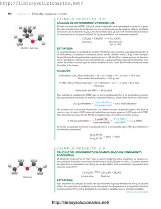http://librosysolucionarios.net/
80 Capítulo 3 Fórmulas, ecuaciones y moles
E J E M P L O R E S U E L T O 3 . 8
CÁLCULO DE UN RENDIMIENTO PORCENTUAL
El metil tert-butil éter (MTBE, C5H12O), aditivo empleado para aumentar el octanaje de la gaso-
lina que actualmente está en desuso por sus repercusiones en la salud, se obtiene mediante
la reacción del isobutileno (C4H8) con metanol (CH4O). ¿Cuál es el rendimiento porcentual
de una reacción en la que se utilizan 26.3 g de isobutileno con suficiente metanol?
Isobutileno Metil tert-butil
éter (MTBE)
ESTRATEGIA
Se necesita calcular la cantidad de metil tert-butil éter, que en teoría se produciría con 26.3 g
de isobutileno, y comparar la cantidad teórica con la cantidad real (32.8 g). Como siempre,
los problemas de estequiometría comienzan con el cálculo de las masas molares de los reac-
tivos y productos. Entonces, los coeficientes de la ecuación balanceada determinan las rela-
ciones de moles, en tanto que las masas molares actúan como factores de conversión entre
los moles y las masas.
SOLUCIÓN
Isobutileno, C4H8: Masa molecular  (4  12.0 uma)  (8  1.0 uma)  56.0 uma
Masa molar del isobutileno  56.0 g/mol
MTBE, C5H12O: Masa molecular  (5  12.0 uma)  (12  1.0 uma)  16.0 uma
 88.0 uma
Masa molar del MBTE  88.0 g/mol
Para calcular la cantidad de MTBE que en teoría producirían 26.3 g de isobutileno, primero
hay que encontrar los moles de reactivo, empleando la masa molar como factor de conversión:
De acuerdo con la ecuación balanceada, se obtiene un mol de producto por cada mol de
reactivo, por lo tanto, 0.470 moles de isobutileno en teoría generan 0.470 moles de MTBE.
Para encontrar la masa de este MTBE se requiere una conversión de moles a masa:
Se divide la cantidad real entre la cantidad teórica y se multiplica por 100% para obtener el
rendimiento porcentual:
E J E M P L O R E S U E L T O 3 . 9
CÁLCULO DEL RENDIMIENTO EN GRAMOS, DADO UN RENDIMIENTO
PORCENTUAL
El dietil éter (C4H10O) es el “éter” que se usa en medicina como anestésico; se prepara co-
mercialmente haciendo reaccionar alcohol etílico (C2H6O) con un ácido. ¿Cuántos gramos
de dietil éter se obtendrían con 40.0 g de alcohol etílico si el rendimiento porcentual de la
reacción es del 87%?
Alcohol etílico Dietil éter
ESTRATEGIA
Para encontrar la cantidad de dietil éter que en teoría se puede formar con 40.0 g de alcohol
etílico, hay que tratar el problema como uno común de estequiometría y después multiplicar
la respuesta por 87%, con la finalidad de encontrar la cantidad que se forma en realidad.
2 C2H6O(l)
Ácido  C4H10O(l) + H2O(l)
32.8 g MTBE
41.4 g MTBE
* 100% = 79.2%
0.470 mol isobutileno *
1 mol MTBE
1 mol isobutileno
*
88.0 g MTBE
1 mol MTBE
= 41.4 g MTBE
26.3 g isobutileno *
1 mol isobutileno
56.0 g isobutileno
= 0.470 mol isobutileno
C4H8(g) + CH4O(l) ¡ C5H12O(l)
Metil tert-butil éter
Dietil éter
continúa en la siguiente página
www.FreeLibros.org
http://librosysolucionarios.net/
http://librosysolucionarios.net/
 