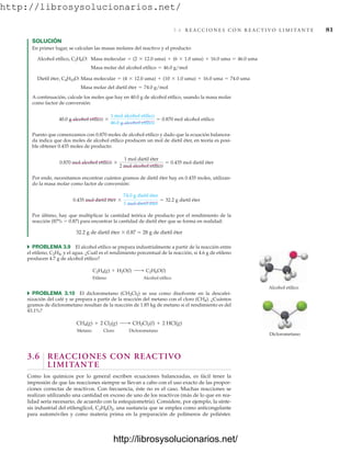 http://librosysolucionarios.net/
SOLUCIÓN
En primer lugar, se calculan las masas molares del reactivo y el producto:
Masa molar del dietil éter = 74.0 g/mol
Dietil éter, C4H10O: Masa molecular = (4 * 12.0 uma) + (10 * 1.0 uma) + 16.0 uma = 74.0 uma
Masa molar del alcohol etílico = 46.0 g/mol
Alcohol etílico, C2H6O: Masa molecular = (2 * 12.0 uma) + (6 * 1.0 uma) + 16.0 uma = 46.0 uma
3.6 R E A C C I O N E S C O N R E A C T I V O L I M I TA N T E 81
Alcohol etílico
Diclorometano
A continuación, calcule los moles que hay en 40.0 g de alcohol etílico, usando la masa molar
como factor de conversión:
Puesto que comenzamos con 0.870 moles de alcohol etílico y dado que la ecuación balancea-
da indica que dos moles de alcohol etílico producen un mol de dietil éter, en teoría es posi-
ble obtener 0.435 moles de producto:
Por ende, necesitamos encontrar cuántos gramos de dietil éter hay en 0.435 moles, utilizan-
do la masa molar como factor de conversión:
Por último, hay que multiplicar la cantidad teórica de producto por el rendimiento de la
reacción (87%  0.87) para encontrar la cantidad de dietil éter que se forma en realidad:
32.2 g de dietil éter  0.87  28 g de dietil éter
쑺 PROBLEMA 3.9 El alcohol etílico se prepara industrialmente a partir de la reacción entre
el etileno, C2H4, y el agua. ¿Cuál es el rendimiento porcentual de la reacción, si 4.6 g de etileno
producen 4.7 g de alcohol etílico?
Etileno Alcohol etílico
쑺 PROBLEMA 3.10 El diclorometano (CH2Cl2) se usa como disolvente en la descafei-
nización del café y se prepara a partir de la reacción del metano con el cloro (CH4). ¿Cuántos
gramos de diclorometano resultan de la reacción de 1.85 kg de metano si el rendimiento es del
43.1%?
Metano Cloro Diclorometano
3.6 REACCIONES CON REACTIVO
LIMITANTE
Como los químicos por lo general escriben ecuaciones balanceadas, es fácil tener la
impresión de que las reacciones siempre se llevan a cabo con el uso exacto de las propor-
ciones correctas de reactivos. Con frecuencia, éste no es el caso. Muchas reacciones se
realizan utilizando una cantidad en exceso de uno de los reactivos (más de lo que en rea-
lidad sería necesario, de acuerdo con la estequiometría). Considere, por ejemplo, la sínte-
sis industrial del etilenglicol, C2H6O2, una sustancia que se emplea como anticongelante
para automóviles y como materia prima en la preparación de polímeros de poliéster.
CH4(g) + 2 Cl2(g) ¡ CH2Cl2(l) + 2 HCl(g)
C2H4(g) + H2O(l) ¡ C2H6O(l)
0.435 mol dietil éter *
74.0 g dietil éter
1 mol dietil éter
= 32.2 g dietil éter
0.870 mol alcohol etílico *
1 mol dietil éter
2 mol alcohol etílico
= 0.435 mol dietil éter
40.0 g alcohol etílico *
1 mol alcohol etílico
46.0 g alcohol etílico
= 0.870 mol alcohol etílico
www.FreeLibros.org
http://librosysolucionarios.net/
http://librosysolucionarios.net/
 