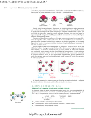 http://librosysolucionarios.net/
82 Capítulo 3 Fórmulas, ecuaciones y moles
Cada año se preparan más de 2 millones de toneladas de etilenglicol en Estados Unidos,
por reacción del óxido de etileno, C2H4O, con agua a alta temperatura:
C2H4O
Óxido de etileno
C2H6O2
Etilenglicol
Calor
H2O
Agua
+
+
3 óxido de etileno  5 Agua 3 etilenglicol  2 agua
Reactivo
limitante
Reactivo
en exceso
No reaccionan
Puesto que el agua es barata y abundante, no tiene sentido preocuparse acerca de
usar exactamente un mol de ella por cada mol de óxido de etileno. Es más fácil usar agua
en exceso para estar seguros de que se consuma por completo el reactivo más valioso, que
es el óxido de etileno. Por supuesto, cuando hay agua en exceso sólo reacciona la que se
requiere según la estequiometría. El agua excedente es solamente un “espectador” y no
participa de ningún otro modo.
Siempre que las relaciones de los reactivos que se usan en un experimento sean dife-
rentes de aquellas dadas por los coeficientes de la ecuación balanceada al terminar la
reacción, queda algún reactivo en exceso. Entonces, la cantidad obtenida de los productos
depende del reactivo presente en cantidad limitada: el reactivo limitante. Se dice que el
otro es el reactivo en exceso.
Lo que pasa con los reactivos en exceso es parecido a lo que ocurriría si en una
habitación hubiera cinco personas y sólo tres sillas. Únicamente tres personas podrían
tomar asiento y las otras dos estarían de pie, ya que el número de individuos sentados
está restringido por el número de sillas disponibles. Del mismo modo, si cinco moles de
agua entran en contacto con tres moles de óxido de etileno, sólo reaccionarán tres moles
de agua. Los otros dos moles de agua serán meros “espectadores”, porque el número de
moléculas de agua que reaccionan está limitado por el número de moléculas de óxido
de etileno disponibles.
El ejemplo resuelto 3.10 muestra cómo decidir si hay un reactivo limitante y la forma
de calcular cuánto se consume y cuánto sobra del reactivo en exceso.
E J E M P L O R E S U E L T O 3 . 1 0
CÁLCULO DE LA MASA DE UN REACTIVO EN EXCESO
El cisplatino, que es un agente anticancerígeno que se utiliza para tratar tumores sólidos, se
prepara haciendo reaccionar al amoniaco con el tetracloroplatinato de potasio. Suponga que
10.0 g de K2PtCl4 reaccionan con 10.0 g de NH3, de acuerdo con la siguiente ecuación:
Tetracloroplatinato Cisplatino
de potasio
a) ¿Cuál es el reactivo limitante y cuál el excedente?
b) ¿Cuántos gramos de reactivo excedente se consumen y cuántos sobran?
c) ¿Cuántos gramos de cisplatino se forman?
K2PtCl4 + 2 NH3 ¡ Pt(NH3)2Cl2 + 2 KCl
Cisplatino
continúa en la siguiente página
www.FreeLibros.org
.
http://librosysolucionarios.net/
http://librosysolucionarios.net/
 
