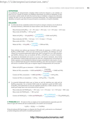 http://librosysolucionarios.net/
3.6 R E A C C I O N E S C O N R E A C T I V O L I M I TA N T E 83
ESTRATEGIA
Los problemas de estequiometría complejos deben resolverse despacio y con cuidado, un
paso a la vez. Cuando se resuelve un problema relacionado con reactivos limitantes, la idea
es encontrar cuántos moles de todos los reactivos hay en realidad y comparar las relaciones
molares de éstos con las que requiere la ecuación balanceada. Esa comparación permitirá
identificar al reactivo que está en exceso (el reactivo excedente) y al reactivo limitante.
SOLUCIÓN
a) La obtención de las cantidades molares de reactivos siempre comienza con el cálculo de
las masas fórmula y utilizando las masas molares como factores de conversión:
= 7.23 g Pt(NH3)2Cl2
Gramos de Pt(NH3)2Cl2 = 0.0241 mol Pt(NH3)2Cl2 *
300.1 g Pt(NH3)2Cl2
1 mol Pt(NH3)2Cl2
Masa molar del Pt(NH3)2Cl2 = 300.1 g/mol
= 300.1 uma
Masa molecular del Pt(NH3)2Cl2 = 195.1 uma + (2 * 17.0 uma) + (2 * 35.5 uma)
쑺 PROBLEMA 3.11 El óxido de litio se emplea en los transbordadores espaciales para eli-
minar el agua del sistema del aire acondicionado, de acuerdo con la ecuación
Si han de retirarse 80.0 kg de agua y se dispone de 65 kg de Li2O, ¿cuál reactivo es el limitante?
¿Cuántos kilogramos del reactivo excedente permanecen?
Li2O(s) + H2O(g) ¡ 2 LiOH(s)
Gramos de NH3 no consumidos = (10.0 g - 0.819 g) NH3 = 9.2 g NH3
Gramos de NH3 consumidos = 0.0482 mol NH3 *
17.0 g NH3
1 mol NH3
= 0.819 g NH3
Moles de NH3 consumidos = 0.0241 mol K2PtCl4 *
2 mol NH3
1 mol K2PtCl4
= 0.0482 mol NH3
Moles de K2PtCl4 que se consumen = 0.0241 mol K2PtCl4
c) La ecuación balanceada indica que se forma un mol de cisplatino por cada mol de
K2PtCl4 consumido. Así, se forman 0.0241 moles de cisplatino a partir de 0.0241 moles
de K2PtCl4. Para determinar la masa de cisplatino producida, se debe calcular su masa
molar para luego hacer una conversión de mol a gramos:
Moles de NH3 = 10.0 g NH3 *
1 mol NH3
17.0 g NH3
= 0.588 mol NH3
Masa molar del NH3 = 17.0 g/mol
Masa molecular del NH3 = 14.0 uma + (3 * 1.0 uma) = 17.0 uma
Moles de K2PtCl4 = 10.0 g K2PtCl4 *
1 mol K2PtCl4
415.3 g K2PtCl4
= 0.0241 mol K2PtCl4
Masa molar del K2PtCl4 = 415.3 g/mol
Masa fórmula del K2PtCl4 = (2 * 39.1 uma) + 195.1 uma + (4 * 35.5 uma) = 415.3 uma
Estos cálculos nos indican que tenemos 0.588 moles de amoniaco y 0.0241 moles de
K2PtCl4 o 0.588/0.0241  24.4 veces más amoniaco que K2PtCl4. Sin embargo, los coefi-
cientes en la ecuación balanceada indican que sólo se necesita dos veces más amoniaco
que K2PtCl4. Entonces, hay un excedente de NH3 y el K2PtCl4 es el reactivo limitante.
b) Conocidas las identidades del reactivo en exceso y del reactivo limitante, ahora habrá
que determinar cuántos moles reaccionan de cada uno y después hacer conversiones de
moles a gramos, con la finalidad de obtener la masa consumida de cada reactivo. Se uti-
liza la cantidad total del reactivo limitante (K2PtCl4), pero sólo reaccionará la cantidad
del reactivo excedente (NH3) que se requiere según la estequiometría de la reacción:
www.FreeLibros.org
http://librosysolucionarios.net/
http://librosysolucionarios.net/
 