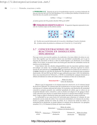 http://librosysolucionarios.net/
84 Capítulo 3 Fórmulas, ecuaciones y moles
쑺 PROBLEMA 3.12 Después de que en el transbordador espacial, se produce hidróxido de
litio por reacción del Li2O con H2O (problema 3.11), se utiliza para eliminar el dióxido de car-
bono del aire, de acuerdo con la ecuación
¿Cuántos gramos de CO2 pueden absorber 500.0 g de LiOH?
PROBLEMA DE CONCEPTO CLAVE 3.13 El siguiente diagrama representa la reac-
ción de A (esferas rojas) con B2 (esferas azules):
LiOH(s) + CO2(g) ¡ LiHCO3(s)
a) Escriba una ecuación balanceada de la reacción e identifique el reactivo limitante.
b) ¿Cuántos moles de producto se obtienen con 1.0 mol de A y 1.0 mol de B2?
3.7 CONCENTRACIONES DE LOS
REACTIVOS EN DISOLUCIÓN:
MOLARIDAD
Para que ocurra una reacción química, las moléculas o los iones deben de entrar en con-
tacto. Esto significa que los reactivos tienen una movilidad considerable, por lo que la
mayoría de reacciones se llevan a cabo en estado líquido o en disolución, no en estado
sólido. Por lo tanto, es necesario tener una forma para describir las cantidades exactas de
reactivos en la disolución.
Como hemos visto, los cálculos estequiométricos para las reacciones químicas requie-
ren trabajar con moles. Así, el medio más generalizado y útil para expresar la concen-
tración de una solución es la molaridad (M), que representa los moles de una sustancia, o
el soluto, disuelto en cada litro de disolución. Por ejemplo, una disolución que se prepara
disolviendo 1.00 mol (58.5 g) de NaCl en agua suficiente para tener 1.00 L de disolución,
tiene una concentración de 1.00 mol/L, o 1.00 M. La molaridad de cualquier disolución se
obtiene dividiendo los moles del soluto entre el volumen en litros de la disolución.
Observe que lo importante es el volumen final de la disolución, no el volumen inicial
de disolvente utilizado. El volumen final de la disolución es un poco mayor que el del di-
solvente por el volumen adicional del soluto. En la práctica, una disolución de molaridad
conocida se prepara pesando una cantidad apropiada de soluto, que se coloca en un
recipiente llamado matraz volumétrico, como se ilustra en la figura 3.3. Se agrega el disol-
vente suficiente para disolver el soluto hasta alcanzar el volumen final medido con exac-
titud. Luego se agita la disolución hasta que quede mezclada de manera uniforme.
La molaridad se usa como factor de conversión para relacionar el volumen de una
disolución con los moles de soluto. Si se conocen la molaridad y el volumen de una diso-
lución es posible calcular los moles de soluto. Si se conocen los moles de soluto y la
molaridad de la disolución, se puede obtener el volumen de la disolución. Los ejemplos
resueltos 3.11 y 3.12 ilustran la forma de hacer esos cálculos.
Moles de
soluto
= Molaridad *
Volumen de
disolución
Volumen de
disolución
=
Moles de soluto
Molaridad
Molaridad =
Moles de soluto
Volumen de disolución (L)
Molaridad (M) =
Moles de soluto
Litros de disolución
www.FreeLibros.org
http://librosysolucionarios.net/
http://librosysolucionarios.net/
 