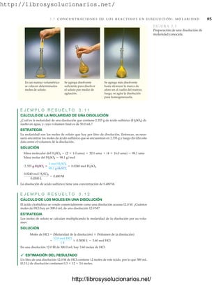 http://librosysolucionarios.net/
3 .7 C O N C E N T R A C I O N E S D E L O S R E A C T I V O S E N D I S O L U C I Ó N : M O L A R I D A D 85
En un matraz volumétrico
se colocan determinados
moles de soluto.
Se agrega disolvente
suficiente para disolver
el soluto por medio de
agitación.
Se agrega más disolvente
hasta alcanzar la marca de
aforo en el cuello del matraz;
luego, se agita la disolución
para homogeneizarla.
FIGURA 3.3
Preparación de una disolución de
molaridad conocida.
E J E M P L O R E S U E L T O 3 . 1 1
CÁLCULO DE LA MOLARIDAD DE UNA DISOLUCIÓN
¿Cuál es la molaridad de una disolución que contiene 2.355 g de ácido sulfúrico (H2SO4) di-
suelto en agua, y cuyo volumen final es de 50.0 mL?
ESTRATEGIA
La molaridad son los moles de soluto que hay por litro de disolución. Entonces, es nece-
sario encontrar los moles de ácido sulfúrico que se encuentran en 2.355 g y luego dividir este
dato entre el volumen de la disolución.
SOLUCIÓN
La disolución de ácido sulfúrico tiene una concentración de 0.480 M.
E J E M P L O R E S U E L T O 3 . 1 2
CÁLCULO DE LOS MOLES EN UNA DISOLUCIÓN
El ácido clorhídrico se vende comercialmente como una disolución acuosa 12.0 M. ¿Cuántos
moles de HCl hay en 300.0 mL de una disolución 12.0 M?
ESTRATEGIA
Los moles de soluto se calculan multiplicando la molaridad de la disolución por su volu-
men.
SOLUCIÓN
Moles de HCl  (Molaridad de la disolución)  (Volumen de la disolución)
En una disolución 12.0 M de 300.0 mL hay 3.60 moles de HCl.
 ESTIMACIÓN DEL RESULTADO
Un litro de una disolución 12.0 M de HCl contiene 12 moles de este ácido, por lo que 300 mL
(0.3 L) de disolución contienen 0.3  12  3.6 moles.
=
12.0 mol HCl
1 L
* 0.3000 L = 3.60 mol HCl
0.0240 mol H2SO4
0.0500 L
= 0.480 M
2.355 g H2SO4 *
1 mol H2SO4
98.1 g H2SO4
= 0.0240 mol H2SO4
Masa molar del H2SO4 = 98.1 g/mol
Masa molecular del H2SO4 = (2 * 1.0 uma) + 32.1 uma + (4 * 16.0 uma) = 98.1 uma
www.FreeLibros.org
.
http://librosysolucionarios.net/
http://librosysolucionarios.net/
 