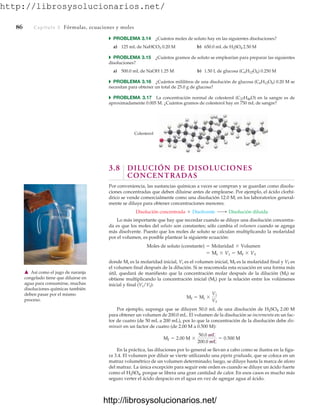 http://librosysolucionarios.net/
86 Capítulo 3 Fórmulas, ecuaciones y moles
쑺 PROBLEMA 3.14 ¿Cuántos moles de soluto hay en las siguientes disoluciones?
a) 125 mL de NaHCO3 0.20 M b) 650.0 mL de H2SO4 2.50 M
쑺 PROBLEMA 3.15 ¿Cuántos gramos de soluto se emplearían para preparar las siguientes
disoluciones?
a) 500.0 mL de NaOH 1.25 M b) 1.50 L de glucosa (C6H12O6) 0.250 M
쑺 PROBLEMA 3.16 ¿Cuántos mililitros de una disolución de glucosa (C6H12O6) 0.20 M se
necesitan para obtener un total de 25.0 g de glucosa?
쑺 PROBLEMA 3.17 La concentración normal de colesterol (C27H46O) en la sangre es de
aproximadamente 0.005 M. ¿Cuántos gramos de colesterol hay en 750 mL de sangre?
Colesterol
䉱 Así como el jugo de naranja
congelado tiene que diluirse en
agua para consumirse, muchas
disoluciones químicas también
deben pasar por el mismo
proceso.
3.8 DILUCIÓN DE DISOLUCIONES
CONCENTRADAS
Por conveniencia, las sustancias químicas a veces se compran y se guardan como disolu-
ciones concentradas que deben diluirse antes de emplearse. Por ejemplo, el ácido clorhí-
drico se vende comercialmente como una disolución 12.0 M; en los laboratorios general-
mente se diluye para obtener concentraciones menores.
Lo más importante que hay que recordar cuando se diluye una disolución concentra-
da es que los moles del soluto son constantes; sólo cambia el volumen cuando se agrega
más disolvente. Puesto que los moles de soluto se calculan multiplicando la molaridad
por el volumen, es posible plantear la siguiente ecuación:
donde Mi es la molaridad inicial, Vi es el volumen inicial, Mf es la molaridad final y Vf es
el volumen final después de la dilución. Si se reacomoda esta ecuación en una forma más
útil, quedará de manifiesto que la concentración molar después de la dilución (Mf) se
obtiene multiplicando la concentración inicial (Mi) por la relación entre los volúmenes
inicial y final (Vi/Vf):
Por ejemplo, suponga que se diluyen 50.0 mL de una disolución de H2SO4 2.00 M
para obtener un volumen de 200.0 mL. El volumen de la disolución se incrementa en un fac-
tor de cuatro (de 50 mL a 200 mL), por lo que la concentración de la disolución debe dis-
minuir en un factor de cuatro (de 2.00 M a 0.500 M):
En la práctica, las diluciones por lo general se llevan a cabo como se ilustra en la figu-
ra 3.4. El volumen por diluir se vierte utilizando una pipeta graduada, que se coloca en un
matraz volumétrico de un volumen determinado; luego, se diluye hasta la marca de aforo
del matraz. La única excepción para seguir este orden es cuando se diluye un ácido fuerte
como el H2SO4, porque se libera una gran cantidad de calor. En esos casos es mucho más
seguro verter el ácido despacio en el agua en vez de agregar agua al ácido.
Mf = 2.00 M *
50.0 mL
200.0 mL
= 0.500 M
Mf = Mi *
Vi
Vf
= Mi * Vi = Mf * Vf
Moles de soluto (constante) = Molaridad * Volumen
Disolución concentrada + Disolvente ¡ Disolución diluida
www.FreeLibros.org
http://librosysolucionarios.net/
http://librosysolucionarios.net/
 