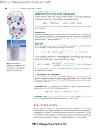 http://librosysolucionarios.net/
88 Capítulo 3 Fórmulas, ecuaciones y moles
E J E M P L O R E S U E L T O 3 . 1 4
ESTEQUIOMETRÍA DE REACCIONES EN DISOLUCIÓN
El ácido estomacal, que consiste en una disolución diluida de HCl en agua, puede neu-
tralizarse cuando reacciona con el hidrogenocarbonato de sodio (también conocido como
bicarbonato de sodio), NaHCO3, de acuerdo con la siguiente ecuación:
¿Cuántos mililitros de disolución 0.125 M de NaHCO3 se necesitan para neutralizar 18.0 mL
de HCl 0.100 M?
ESTRATEGIA
Para resolver problemas de estequiometría es necesario calcular los moles del primer reacti-
vo; con ese dato y utilizando los coeficientes de la ecuación balanceada se determinan los
moles del segundo reactivo, y después el volumen que se requiere de éste. El diagrama de
flujo de la figura 3.5 resume esta situación.
SOLUCIÓN
Primero habrá que encontrar cuántos moles de HCl hay en 18.0 mL de una disolución 0.100 M,
lo cual lograremos multiplicando el volumen por la molaridad:
Si se revisan los coeficientes de la ecuación balanceada correspondiente, se encuentra que
cada mol de HCl reacciona con un mol de NaHCO3 y después se calcula el volumen de la
disolución 0.125 M de NaHCO3 que contiene 1.80  103
moles:
Así, se necesitan 14.4 mL de la disolución 0.125 M de NaHCO3 para neutralizar 18.0 mL de
la disolución 0.100 M de HCl.
 ESTIMACIÓN DEL RESULTADO
La ecuación balanceada demuestra que el HCl y el NaHCO3 reaccionan en una relación
molar 1:1; sabemos que la concentración de las dos disoluciones es más o menos la misma.
Entonces, el volumen de la disolución de NaHCO3 debe ser aproximadamente igual que el
de la disolución de HCl.
쑺 PROBLEMA 3.20 ¿Qué volumen de una disolución 0.250 M de H2SO4 se necesita para
reaccionar con 50.0 mL de NaOH 0.1M? La ecuación es:
쑺 PROBLEMA 3.21 ¿Cuál es la molaridad de una disolución de HNO3 si son necesarios
68.5 mL para reaccionar con 25.0 mL de una disolución 0.150 M de KOH?
3.10 TITULACIÓN
Hay dos formas de obtener una disolución de molaridad conocida. Una es usando el
método descrito en la sección anterior, es decir, disolver una cantidad de soluto que se
haya pesado con cuidado, en un volumen de disolvente suficiente para obtener un volu-
men final determinado con exactitud. Sin embargo, en ocasiones se prepara una disolución
empleando una cantidad estimada de soluto y otra aproximada de disolvente, para des-
pués determinar la molaridad exacta de la disolución por medio de una titulación.
H2SO4(ac) + 2 NaOH(ac) ¡ Na2SO4(ac) + 2 H2O(l)
1.80 * 10-3
mol HCl *
1 mol NaHCO3
1 mol HCI
*
1 L de disolución
0.125 mol NaHCO3
= 0.0144 L de disolución
Moles de HCl = 18.0 mL *
1 L
1000 mL
*
0.100 mol
1 L
= 1.80 * 10-3
mol HCl
HCl(ac) + NaHCO3(ac) ¡ NaCl(ac) + H2O(l) + CO2(g)
HCO3
 H
CO2
H2O
䉱 La neutralización del
hidrogenocarbonato de sodio
con ácido libera CO2 gaseoso,
que se aprecia como eferves-
cencia en esta disolución.
www.FreeLibros.org
.
http://librosysolucionarios.net/
http://librosysolucionarios.net/
 