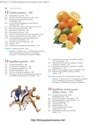 http://librosysolucionarios.net/
13.7 Alteración de una mezcla en equilibrio: Cambios
en la concentración 518
13.8 Alteración de una mezcla en equilibrio: Cambios
de presión y volumen 521
13.9 Alteración de una mezcla en equilibrio: Cambios
de temperatura 524
13.10 El efecto de un catalizador sobre el equilibrio 526
13.11 Relación entre equilibrio químico y cinética
química 528
Interludio La respiración y el transporte de oxígeno 531
Resumen • Términos clave • Problemas de conceptos
clave • Problemas por secciones • Problemas
del capítulo • Problemas de conceptos múltiples •
14 Equilibrios en fase acuosa:
Ácidos y bases 543
14.1 Conceptos ácido y base: Teoría
de Brønsted-Lowry 543
14.2 Fuerza de los ácidos y de las bases 546
14.3 Protones hidratados y iones hidronio 549
14.4 Disociación del agua 549
14.5 La escala de pH 552
14.6 Medición del pH 553
14.7 El pH en disoluciones de ácidos
y bases fuertes 555
14.8 Equilibrios en disoluciones de ácidos
débiles 557
xii C O N T E N I D O
12 Cinética química 439
12.1 Velocidades de reacción 439
12.2 Leyes de velocidad y orden de reacción 444
12.3 Determinación experimental de la ley
de velocidad 446
12.4 Ley de velocidad integrada para una reacción
de primer orden 451
12.5 Vida media de una reacción de primer orden 455
12.6 Reacciones de segundo orden 457
12.7 Reacciones de orden cero 460
12.8 Mecanismos de reacción 461
12.9 Leyes de velocidad para reacciones elementales 464
12.10 Leyes de velocidad para reacciones globales 466
12.11 Las velocidades de reacción y la temperatura:
La ecuación de Arrhenius 471
12.12 Uso de la ecuación de Arrhenius 475
12.13 Catálisis 477
12.14 Catalizadores homogéneos y heterogéneos 481
Interludio Catálisis enzimática 484
Resumen • Términos clave • Problemas de conceptos
clave • Problemas por secciones • Problemas
del capítulo • Problemas de conceptos múltiples
13 Equilibrio químico 497
13.1 El estado de equilibrio 498
13.2 La constante de equilibrio Kc 499
13.3 La constante de equilibrio Kp 503
13.4 Equilibrio heterogéneo 506
13.5 Uso de la constante de equilibrio 508
13.6 Factores que afectan la composición de una mezcla
en equilibrio: El principio de Le Châtelier 516
www.FreeLibros.org
http://librosysolucionarios.net/
http://librosysolucionarios.net/
 
