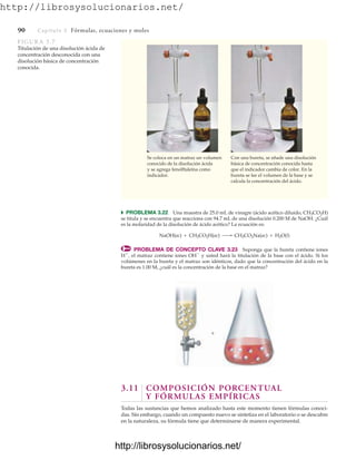http://librosysolucionarios.net/
90 Capítulo 3 Fórmulas, ecuaciones y moles
쑺 PROBLEMA 3.22 Una muestra de 25.0 mL de vinagre (ácido acético diluido, CH3CO2H)
se titula y se encuentra que reacciona con 94.7 mL de una disolución 0.200 M de NaOH. ¿Cuál
es la molaridad de la disolución de ácido acético? La ecuación es:
PROBLEMA DE CONCEPTO CLAVE 3.23 Suponga que la bureta contiene iones
H
, el matraz contiene iones OH
y usted hará la titulación de la base con el ácido. Si los
volúmenes en la bureta y el matraz son idénticos, dado que la concentración del ácido en la
bureta es 1.00 M, ¿cuál es la concentración de la base en el matraz?
NaOH(ac) + CH3CO2H(ac) ¡ CH3CO2Na(ac) + H2O(l)

3.11 COMPOSICIÓN PORCENTUAL
Y FÓRMULAS EMPÍRICAS
Todas las sustancias que hemos analizado hasta este momento tienen fórmulas conoci-
das. Sin embargo, cuando un compuesto nuevo se sintetiza en el laboratorio o se descubre
en la naturaleza, su fórmula tiene que determinarse de manera experimental.
Se coloca en un matraz un volumen
conocido de la disolución ácida
y se agrega fenolftaleína como
indicador.
Con una bureta, se añade una disolución
básica de concentración conocida hasta
que el indicador cambia de color. En la
bureta se lee el volumen de la base y se
calcula la concentración del ácido.
FIGURA 3.7
Titulación de una disolución ácida de
concentración desconocida con una
disolución básica de concentración
conocida.
www.FreeLibros.org
http://librosysolucionarios.net/
http://librosysolucionarios.net/
 