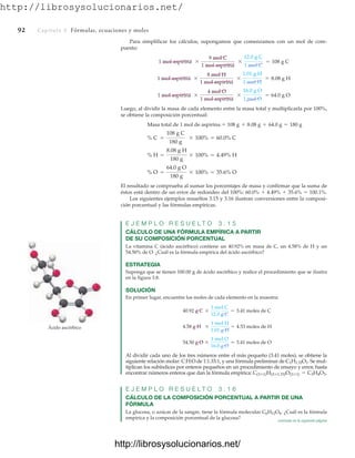 http://librosysolucionarios.net/
92 Capítulo 3 Fórmulas, ecuaciones y moles
Para simplificar los cálculos, supongamos que comenzamos con un mol de com-
puesto:
Luego, al dividir la masa de cada elemento entre la masa total y multiplicarla por 100%,
se obtiene la composición porcentual:
Masa total de 1 mol de aspirina 
El resultado se comprueba al sumar los porcentajes de masa y confirmar que la suma de
éstos está dentro de un error de redondeo del 100%: 60.0%  4.49%  35.6%  100.1%.
Los siguientes ejemplos resueltos 3.15 y 3.16 ilustran conversiones entre la composi-
ción porcentual y las fórmulas empíricas.
E J E M P L O R E S U E L T O 3 . 1 5
CÁLCULO DE UNA FÓRMULA EMPÍRICA A PARTIR
DE SU COMPOSICIÓN PORCENTUAL
La vitamina C (ácido ascórbico) contiene un 40.92% en masa de C, un 4.58% de H y un
54.50% de O. ¿Cuál es la fórmula empírica del ácido ascórbico?
ESTRATEGIA
Suponga que se tienen 100.00 g de ácido ascórbico y realice el procedimiento que se ilustra
en la figura 3.8.
SOLUCIÓN
En primer lugar, encuentre los moles de cada elemento en la muestra:
Al dividir cada uno de los tres números entre el más pequeño (3.41 moles), se obtiene la
siguiente relación molar: C:H:O de 1:1.33:1, y una fórmula preliminar de C1H1.33O1. Se mul-
tiplican los subíndices por enteros pequeños en un procedimiento de ensayo y error, hasta
encontrar números enteros que dan la fórmula empírica:
E J E M P L O R E S U E L T O 3 . 1 6
CÁLCULO DE LA COMPOSICIÓN PORCENTUAL A PARTIR DE UNA
FÓRMULA
La glucosa, o azúcar de la sangre, tiene la fórmula molecular C6H12O6. ¿Cuál es la fórmula
empírica y la composición porcentual de la glucosa?
C(3*1)H(3*1.33)O(3*1) = C3H4O3.
54.50 g O *
1 mol O
16.0 g O
= 3.41 moles de O
4.58 g H *
1 mol H
1.01 g H
= 4.53 moles de H
40.92 g C *
1 mol C
12.0 g C
= 3.41 moles de C
% O =
64.0 g O
180 g
* 100% = 35.6% O
% H =
8.08 g H
180 g
* 100% = 4.49% H
% C =
108 g C
180 g
* 100% = 60.0% C
108 g + 8.08 g + 64.0 g = 180 g
1 mol aspirina *
4 mol O
1 mol aspirina
*
16.0 g O
1 mol O
= 64.0 g O
1 mol aspirina *
8 mol H
1 mol aspirina
*
1.01 g H
1 mol H
= 8.08 g H
1 mol aspirina *
9 mol C
1 mol aspirina
*
12.0 g C
1 mol C
= 108 g C
Ácido ascórbico
continúa en la siguiente página
www.FreeLibros.org
http://librosysolucionarios.net/
http://librosysolucionarios.net/
 