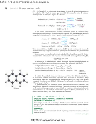 http://librosysolucionarios.net/
94 Capítulo 3 Fórmulas, ecuaciones y moles
CO2 y 0.185 g de H2O. Lo primero que se calcula son los moles de carbono e hidrógeno en
los productos CO2 y H2O, de manera que sea posible determinar los moles de cada ele-
mento presente en la muestra original de naftaleno.
Si bien para el naftaleno no sería necesario calcular los gramos de carbono e hidró-
geno presentes en la muestra ya que únicamente contiene esos dos elementos, podemos
comprobarlo convirtiendo los moles a gramos para determinar la masa de C y H:
Como la masa total del C y H en los productos (0.3298 g) es la misma que la masa de la
muestra de inicio (0.330 g), se comprueba que ningún otro elemento está presente en el
naftaleno.
Una vez que se conocen los moles relativos de C y H en el naftaleno, se divide el valor
mayor de éstos entre el valor más pequeño para obtener la fórmula preliminar C1.26H1,
Se multiplican los subíndices por enteros pequeños, mediante un procedimiento de
ensayo y error, hasta encontrar números enteros que dan la fórmula final: C5H4.
Los dos
subíndices
son enteros
El análisis elemental sólo proporciona fórmulas empíricas. Para determinar las fórmu-
las moleculares también es necesario conocer la masa molecular de la sustancia. En el
problema que nos ocupa, la masa molecular del naftaleno es de 128.2 uma o dos veces la
masa de la fórmula empírica del C5H4 (64.1 uma). Así, la fórmula molecular del naftaleno
es
El ejemplo resuelto 3.18 ilustra un análisis por combustión cuando la muestra con-
tiene oxígeno, además de carbono e hidrógeno. Puesto que el oxígeno no genera produc-
tos de combustión, su presencia en una molécula no puede ser detectada directamente
con este método. En vez de ello, la presencia del oxígeno se obtiene por diferencia de las
masas calculadas del C y el H con la masa total de la muestra.
E J E M P L O R E S U E L T O 3 . 1 7
CÁLCULO DE UNA FÓRMULA MOLECULAR A PARTIR
DE UNA MASA MOLECULAR
En el ejemplo resuelto 3.15, se calculó que el ácido ascórbico (vitamina C) tiene la fórmula
empírica C3H4O3. Si la masa molecular del ácido ascórbico es de 176 uma, ¿cuál es su fórmu-
la molecular?
ESTRATEGIA
Calcule la masa que corresponda a la fórmula empírica y compárela con la masa molecular
del ácido ascórbico.
C(2*5)H(2*4) = C10H8.
Multiplicar los subíndices por 4: C(1.26*4)H(1*4) = C5.04H4 = C5H4
Multiplicar los subíndices por 3: C(1.26*3)H(1*3) = C3.78H3
Multiplicar los subínides por 2: C(1.26*2)H(1*2) = C2.52H2
CA0.02574
0.0205 BHA0.0205
0.0205B = C1.26H1
Masa total del C y H = 0.3091 g + 0.0207 g = 0.3298 g
Masa del H = 0.0205 mol H *
1.01 g H
1 mol H
= 0.0207 g de H
Masa del C = 0.025 74 mol C *
12.01 g C
1 mol C
= 0.3091 g de C
= 0.0205 mol de H
Moles de H en 0.185 g H2O = 0.185 g H2O *
1 mol H2O
18.02 g H2O
*
2 moles de H
1 mol H2O
= 0.025 74 mol C
Moles de C en 1.133 g CO2 = 1.133 g CO2 *
1 mol CO2
44.01 g CO2
*
1 mol C
1 mol CO2
Naftaleno
continúa en la siguiente página
www.FreeLibros.org
.
http://librosysolucionarios.net/
http://librosysolucionarios.net/
 