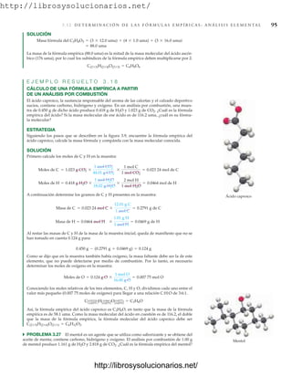 http://librosysolucionarios.net/
3 .1 2 D E T E R M I N A C I Ó N D E L A S F Ó R M U L A S E M P Í R I C A S : A N Á L I S I S E L E M E N TA L 95
SOLUCIÓN
La masa de la fórmula empírica (88.0 uma) es la mitad de la masa molecular del ácido ascór-
bico (176 uma), por lo cual los subíndices de la fórmula empírica deben multiplicarse por 2.
E J E M P L O R E S U E L T O 3 . 1 8
CÁLCULO DE UNA FÓRMULA EMPÍRICA A PARTIR
DE UN ANÁLISIS POR COMBUSTIÓN
El ácido caproico, la sustancia responsable del aroma de las calcetas y el calzado deportivo
sucios, contiene carbono, hidrógeno y oxígeno. En un análisis por combustión, una mues-
tra de 0.450 g de dicho ácido produce 0.418 g de H2O y 1.023 g de CO2. ¿Cuál es la fórmula
empírica del ácido? Si la masa molecular de ese ácido es de 116.2 uma, ¿cuál es su fórmu-
la molecular?
ESTRATEGIA
Siguiendo los pasos que se describen en la figura 3.9, encuentre la fórmula empírica del
ácido caproico, calcule la masa fórmula y compárela con la masa molecular conocida.
SOLUCIÓN
Primero calcule los moles de C y H en la muestra:
A continuación determine los gramos de C y H presentes en la muestra:
Al restar las masas de C y H de la masa de la muestra inicial, queda de manifiesto que no se
han tomado en cuenta 0.124 g para:
Como se dijo que en la muestra también había oxígeno, la masa faltante debe ser la de este
elemento, que no puede detectarse por medio de combustión. Por lo tanto, es necesario
determinar los moles de oxígeno en la muestra:
Conociendo los moles relativos de los tres elementos, C, H y O, dividimos cada uno entre el
valor más pequeño (0.007 75 moles de oxígeno) para llegar a una relación C:H:O de 3:6:1.
Así, la fórmula empírica del ácido caproico es C3H6O, en tanto que la masa de la fórmula
empírica es de 58.1 uma. Como la masa molecular del ácido en cuestión es de 116.2, el doble
que la masa de la fórmula empírica, la fórmula molecular del ácido caproico debe ser
쑺 PROBLEMA 3.27 El mentol es un agente que se utiliza como saborizante y se obtiene del
aceite de menta; contiene carbono, hidrógeno y oxígeno. El análisis por combustión de 1.00 g
de mentol produce 1.161 g de H2O y 2.818 g de CO2. ¿Cuál es la fórmula empírica del mentol?
C(2*3)H(2*6)O(2*1) = C6H12O2.
CA0.022324
0.00775 BHA 0.0464
0.00775BOA0.00775
0.00775B = C3H6O
Moles de O = 0.124 g O *
1 mol O
16.00 g O
= 0.007 75 mol O
0.450 g - (0.2791 g + 0.0469 g) = 0.124 g
Masa de H = 0.0464 mol H *
1.01 g H
1 mol H
= 0.0469 g de H
Masa de C = 0.023 24 mol C *
12.01 g C
1 mol C
= 0.2791 g de C
Moles de H = 0.418 g H2O *
1 mol H2O
18.02 g H2O
*
2 mol H
1 mol H2O
= 0.0464 mol de H
Moles de C = 1.023 g CO2 *
1 mol CO2
44.01 g CO2
*
1 mol C
1 mol CO2
= 0.023 24 mol de C
C(2*3)H(2*4)O(2*3) = C6H8O6
= 88.0 uma
Masa fórmula del C3H4O3 = (3 * 12.0 uma) + (4 * 1.0 uma) + (3 * 16.0 uma)
Ácido caproico
Mentol
www.FreeLibros.org
http://librosysolucionarios.net/
http://librosysolucionarios.net/
 