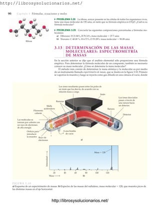 http://librosysolucionarios.net/
96 Capítulo 3 Fórmulas, ecuaciones y moles
쑺 PROBLEMA 3.28 La ribosa, azúcar presente en las células de todos los organismos vivos,
tiene una masa molecular de 150 uma, en tanto que su fórmula empírica es CH2O. ¿Cuál es su
fórmula molecular?
쑺 PROBLEMA 3.29 Convierta las siguientes composiciones porcentuales a fórmulas mo-
leculares:
a) Diborano: H 21.86%, B 78.14%; masa molecular  27.7 uma
b) Trioxano: C 40.00 %, H 6.71%, O 53.28%; masa molecular  90.08 uma
3.13 DETERMINACIÓN DE LAS MASAS
MOLECULARES: ESPECTROMETRÍA
DE MASAS
En la sección anterior se dijo que el análisis elemental sólo proporciona una fórmula
empírica. Para determinar la fórmula molecular de un compuesto, también es necesario
conocer su masa molecular. ¿Cómo se determina la masa molecular?
El método más común de determinar la masa atómica y la molecular es por medio
de un instrumento llamado espectrómetro de masas, que se ilustra en la figura 3.10. Primero
se vaporiza la muestra y luego se inyecta como gas diluido en una cámara al vacío, donde
Ribosa
Imán
Filamento
caliente


20 40 60
Masa
Intensidad
Masa  128
80 100 120
a)
b)
A una bomba
de vacío
Rayo de
electrones
Orificio para
introducir
la muestra
Malla
aceleradora
Las moléculas se
ionizan por colisión con
un rayo de electrones
de alta energía.
Los iones resultantes pasan entre los polos de
un imán que los desvía, de acuerdo con su
relación masa a carga.
Los iones desviados
pasan a través de
una ranura hacia
un detector.
Ranuras
Ranura
Detector
FIGURA 3.10
a) Esquema de un espectrómetro de masas. b) Espectro de las masas del naftaleno, masa molecular  128, que muestra picos de
las distintas masas en el eje horizontal.
www.FreeLibros.org
http://librosysolucionarios.net/
http://librosysolucionarios.net/
 