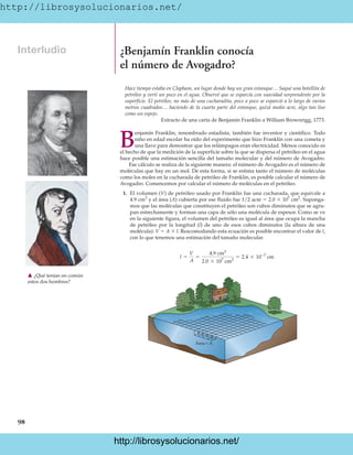 http://librosysolucionarios.net/
98
Interludio ¿Benjamín Franklin conocía
el número de Avogadro?
Hace tiempo estaba en Clapham, un lugar donde hay un gran estanque… Saqué una botellita de
petróleo y vertí un poco en el agua. Observé que se esparcía con suavidad sorprendente por la
superficie. El petróleo, no más de una cucharadita, poco a poco se esparció a lo largo de varios
metros cuadrados… haciendo de la cuarta parte del estanque, quizá medio acre, algo tan liso
como un espejo.
Extracto de una carta de Benjamín Franklin a William Brownrigg, 1773.
B
enjamín Franklin, renombrado estadista, también fue inventor y científico. Todo
niño en edad escolar ha oído del experimento que hizo Franklin con una cometa y
una llave para demostrar que los relámpagos eran electricidad. Menos conocido es
el hecho de que la medición de la superficie sobre la que se dispersa el petróleo en el agua
hace posible una estimación sencilla del tamaño molecular y del número de Avogadro.
Ese cálculo se realiza de la siguiente manera: el número de Avogadro es el número de
moléculas que hay en un mol. De esta forma, si se estima tanto el número de moléculas
como los moles en la cucharada de petróleo de Franklin, es posible calcular el número de
Avogadro. Comencemos por calcular el número de moléculas en el petróleo.
1. El volumen (V) de petróleo usado por Franklin fue una cucharada, que equivale a
4.9 cm3
y el área (A) cubierta por ese fluido fue 1/2 acre  2.0  107
cm2
. Suponga-
mos que las moléculas que constituyen el petróleo son cubos diminutos que se agru-
pan estrechamente y forman una capa de sólo una molécula de espesor. Como se ve
en la siguiente figura, el volumen del petróleo es igual al área que ocupa la mancha
de petróleo por la longitud (l) de uno de esos cubos diminutos (la altura de una
molécula): V  A  l. Reacomodando esta ecuación es posible encontrar el valor de l,
con lo que tenemos una estimación del tamaño molecular.
l =
V
A
=
4.9 cm3
2.0 * 107
cm2
= 2.4 * 10-7
cm
䉱 ¿Qué tenían en común
estos dos hombres?
Área = A
www.FreeLibros.org
http://librosysolucionarios.net/
http://librosysolucionarios.net/
 