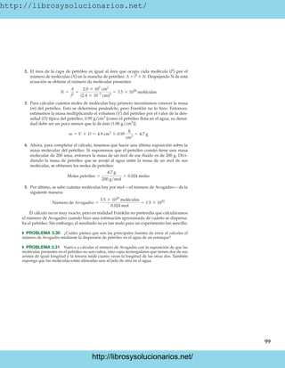 http://librosysolucionarios.net/
99
2. El área de la capa de petróleo es igual al área que ocupa cada molécula (l2
) por el
número de moléculas (N) en la mancha de petróleo: A  l2
 N. Despejando N de esta
ecuación se obtiene el número de moléculas presentes:
3. Para calcular cuántos moles de moléculas hay, primero necesitamos conocer la masa
(m) del petróleo. Esto se determina pesándolo, pero Franklin no lo hizo. Entonces,
estimemos la masa multiplicando el volumen (V) del petróleo por el valor de la den-
sidad (D) típica del petróleo, 0.95 g/cm3
[como el petróleo flota en el agua, su densi-
dad debe ser un poco menor que la de ésta (1.00 g/cm3
)].
4. Ahora, para completar el cálculo, tenemos que hacer una última suposición sobre la
masa molecular del petróleo. Si suponemos que el petróleo común tiene una masa
molecular de 200 uma, entonces la masa de un mol de ese fluido es de 200 g. Divi-
diendo la masa de petróleo que se arrojó al agua entre la masa de un mol de sus
moléculas, se obtienen los moles de petróleo:
5. Por último, se sabe cuántas moléculas hay por mol —el número de Avogadro— de la
siguiente manera:
El cálculo no es muy exacto, pero en realidad Franklin no pretendía que calculáramos
el número de Avogadro cuando hizo una estimación aproximada de cuánto se dispersa-
ba el petróleo. Sin embargo, el resultado no es tan malo para un experimento tan sencillo.
쑺 PROBLEMA 3.30 ¿Cuáles piensa que son las principales fuentes de error al calcular el
número de Avogadro mediante la dispersión de petróleo en el agua de un estanque?
쑺 PROBLEMA 3.31 Vuelva a calcular el número de Avogadro con la suposición de que las
moléculas presentes en el petróleo no son cubos, sino cajas rectangulares que tienen dos de sus
aristas de igual longitud y la tercera mide cuatro veces la longitud de las otras dos. También
suponga que las moléculas están alineadas una al lado de otra en el agua.
Número de Avogadro =
3.5 * 1020
moléculas
0.024 mol
= 1.5 * 1022
Moles petróleo =
4.7 g
200 g/mol
= 0.024 moles
m = V * D = 4.9 cm3
* 0.95
g
cm3
= 4.7 g
N =
A
l2
=
2.0 * 107
cm2
(2.4 * 10-7
cm)2
= 3.5 * 1020
moléculas
www.FreeLibros.org
http://librosysolucionarios.net/
http://librosysolucionarios.net/
 
