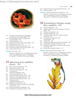 http://librosysolucionarios.net/
C O N T E N I D O xiii
14.9 Cálculo de concentraciones en el equilibrio
para disoluciones de ácidos débiles 559
14.10 Porcentaje de disociación en disoluciones
de ácidos débiles 564
14.11 Ácidos polipróticos 565
14.12 Equilibrios en disoluciones de bases débiles 568
14.13 Relación entre Ka y Kb 570
14.14 Propiedades ácido-base de las sales 572
14.15 Factores que afectan la fuerza de los ácidos 576
14.16 Ácidos y bases de Lewis 579
Interludio Lluvia ácida 582
Resumen • Términos clave • Problemas de conceptos
clave • Problemas por secciones • Problemas
del capítulo • Problemas de conceptos múltiples
15 Aplicaciones de los equilibrios
acuosos 593
15.1 Reacciones de neutralización 593
15.2 El efecto del ion común 596
15.3 Disoluciones amortiguadoras 601
15.4 La ecuación de
Henderson-Hasselbalch 604
15.5 Curvas de titulación de pH 607
15.6 Titulaciones ácido fuerte-base fuerte 608
15.7 Titulaciones ácido débil-base fuerte 610
15.8 Titulaciones base débil-ácido fuerte 613
15.9 Titulaciones ácido
poliprótico-base fuerte 615
15.10 Equilibrios de solubilidad 618
15.11 Determinación de Kps y cálculos de la solubilidad
a partir de Kps 619
15.12 Factores que afectan la solubilidad 622
15.13 Precipitación de compuestos iónicos 629
15.14 Separación de iones por precipitación selectiva 631
15.15 Análisis cualitativo 632
Interludio Análisis de proteínas por electroforesis 634
Resumen • Términos clave • Problemas de conceptos
clave • Problemas por secciones • Problemas
del capítulo • Problemas de conceptos múltiples
16 Termodinámica: Entropía, energía
libre y equilibrio 647
16.1 Procesos espontáneos 647
16.2 Entalpía, entropía y procesos espontáneos: Un breve
repaso 649
16.3 Entropía y probabilidad 653
16.4 Entropía y temperatura 656
16.5 Entropías molares estándar y entropías estándar
de reacción 657
16.6 La entropía y la segunda ley de la
termodinámica 659
16.7 Energía libre 662
16.8 Cambios de energía libre estándar en reacciones 664
16.9 Energías libres estándar de formación 667
16.10 Cambios de energía libre y composición de la mezcla
de reacción 669
16.11 Energía libre y equilibrio químico 671
Interludio Algunas ideas sobre la entropía 676
Resumen • Términos clave • Problemas de conceptos
clave • Problemas por secciones • Problemas
del capítulo • Problemas de conceptos múltiples
www.FreeLibros.org
.
http://librosysolucionarios.net/
http://librosysolucionarios.net/
 