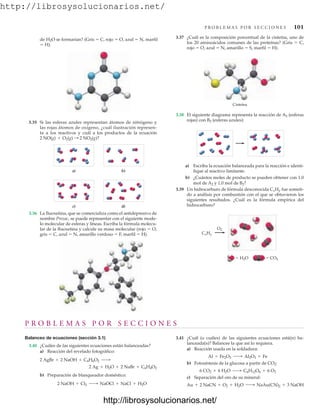 http://librosysolucionarios.net/
P R O B L E M A S P O R S E C C I O N E S 101
de H2O se formarían? (Gris  C, rojo  O, azul  N, marfil
 H).
3.37 ¿Cuál es la composición porcentual de la cisteína, uno de
los 20 aminoácidos comunes de las proteínas? (Gris  C,
rojo  O, azul  N, amarillo  S, marfil  H).
b)
a)
d)
c)
3.35 Si las esferas azules representan átomos de nitrógeno y
las rojas átomos de oxígeno, ¿cuál ilustración represen-
ta a los reactivos y cuál a los productos de la ecuación
2 NO(g) + O2(g) : 2 NO2(g)?
3.36 La fluoxetina, que se comercializa como el antidepresivo de
nombre Prozac, se puede representar con el siguiente mode-
lo molecular de esferas y líneas. Escriba la fórmula molecu-
lar de la fluoxetina y calcule su masa molecular (rojo  O,
gris  C, azul  N, amarillo verdoso  F, marfil  H).
Cisteína
3.38 El siguiente diagrama representa la reacción de A2 (esferas
rojas) con B2 (esferas azules):
O2
CxHy
 H2O  CO2
a) Escriba la ecuación balanceada para la reacción e identi-
fique al reactivo limitante.
b) ¿Cuántos moles de producto se pueden obtener con 1.0
mol de A2 y 1.0 mol de B2?
3.39 Un hidrocarburo de fórmula desconocida CxHy fue someti-
do a análisis por combustión con el que se obtuvieron los
siguientes resultados. ¿Cuál es la fórmula empírica del
hidrocarburo?
P R O B L E M A S P O R S E C C I O N E S
Balanceo de ecuaciones (sección 3.1)
3.40 ¿Cuáles de las siguientes ecuaciones están balanceadas?
a) Reacción del revelado fotográfico:
b) Preparación de blanqueador doméstico:
2 NaOH + Cl2 ¡ NaOCl + NaCl + H2O
2 Ag + H2O + 2 NaBr + C6H4O2
2 AgBr + 2 NaOH + C6H6O2 ¡
3.41 ¿Cuál (o cuáles) de las siguientes ecuaciones está(n) ba-
lanceada(s)? Balancee la que así lo requiera.
a) Reacción usada en la soldadura:
b) Fotosíntesis de la glucosa a partir de CO2:
c) Separación del oro de su mineral:
Au + 2 NaCN + O2 + H2O ¡ NaAu(CN)2 + 3 NaOH
6 CO2 + 6 H2O ¡ C6H12O6 + 6 O2
Al + Fe2O3 ¡ Al2O3 + Fe
www.FreeLibros.org
http://librosysolucionarios.net/
http://librosysolucionarios.net/
 