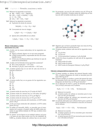http://librosysolucionarios.net/
102 Capítulo 3 Fórmulas, ecuaciones y moles
3.42 Balancee las siguientes ecuaciones:
a)
b)
c)
d)
3.43 Balancee las siguientes ecuaciones:
a) Explosión de nitrato de amonio:
b) Conversión de vino en vinagre:
c) Quema del combustible de un cohete:
Masas moleculares y moles
(secciones 3.3 y 3.4)
3.44 ¿Cuáles son las masas moleculares de las siguientes sus-
tancias?
a) Hg2Cl2 (calomel, alguna vez se usó como purgante)
b) C4H8O2 (ácido butírico, responsable del olor de la man-
tequilla rancia)
c) CF2Cl2 (un clorofluorocarbono que destruye la capa de
ozono de la estratosfera)
3.45 ¿Cuáles son las fórmulas de las siguientes sustancias?
a) PCl?; masa molecular  137.3 uma
b) Nicotina, C10H14N?; masa molecular  162.2 uma
3.46 ¿Cuántos gramos hay en un mol de cada una de las si-
guientes sustancias?
a) Ti
b)
c) Hg
d)
3.47 ¿Cuántos moles hay en un gramo de las siguientes sus-
tancias?
a) Cr
b)
c) Au
d)
3.48 ¿Cuántos moles de iones hay en 2.5 moles de NaCl?
3.49 ¿Cuántos moles de cationes hay en 1.45 moles de K2SO4?
3.50 ¿Cuántos moles de iones hay en 27.5 g de MgCl2?
3.51 ¿Cuántos moles de aniones hay en 35.6 g de AlF3?
3.52 ¿Cuál es la masa molecular del cloroformo, si 0.0275 moles
pesan 3.28 g?
3.53 ¿Cuál es la masa molecular del colesterol, si 0.5731 moles
pesan 221.6 g?
3.54 El sulfato de hierro(II), FeSO4, se prescribe para el trata-
miento de la anemia. ¿Cuántos moles de FeSO4 están pre-
sentes en una tableta estándar de 300 mg? ¿Cuántos iones
de hierro(II)?
3.55 El “plomo” de los lápices es en realidad carbono casi puro
y la masa de una coma escrita con él es de alrededor de
0.0001 g. ¿Cuántos átomos de carbono hay en una coma?
NH3
Cl2
H2O
Br2
C2H8N2 + N2O4 ¡ N2 + CO2 + H2O
C2H6O + O2 ¡ C2H4O2 + H2O
NH4NO3 ¡ N2 + O2 + H2O
UO2 + HF : UF4 + H2O
S + O2 : SO3
CaC2 + H2O : Ca(OH)2 + C2H2
Mg + HNO3 : H2 + Mg(NO3)2
3.56 En promedio, una taza de café contiene cerca de 125 mg de
cafeína, C8H10N4O2. ¿Cuántos moles de cafeína hay en una
taza de café? ¿Cuántas moléculas de cafeína?
Cafeína
3.57 Digamos que un huevo promedio tiene una masa de 45 g.
¿Qué masa tendrá un mol de huevos?
3.58 ¿Cuántos moles contiene cada una de las siguientes mues-
tras?
a) 1.0 g de litio
b) 1.0 g de oro
c) 1.0 g de penicilina G potásica,
3.59 ¿Cuál es la masa en gramos de cada una de las siguientes
muestras?
a) 0.0015 moles de sodio
b) 0.0015 moles de plomo
c) 0.0015 moles de diazepam (Valium),
Cálculos estequiométricos (sección 3.4)
3.60 El titanio metálico se obtiene del mineral llamado rutilo,
TiO2. ¿Cuántos kilogramos de rutilo se necesitan para ob-
tener 100.0 kg de Ti?
3.61 El hierro metálico se produce a partir del mineral de nom-
bre hematita, Fe2O3, por reacción con el carbono. ¿Cuántos
kilogramos de hierro hay en 105 kg de hematita?
3.62 En la obtención de hierro a partir de hematita (problema
3.61), el Fe2O3 reacciona con el carbono:
a) Balancee la ecuación.
b) ¿Cuántos moles de carbono se necesitan para la reac-
ción con 525 g de hematita?
c) ¿Cuántos gramos de carbono son necesarios para la
reacción con 525 g de hematita?
3.63 Un método alternativo para obtener hierro puro a partir de
Fe2O3 (problema 3.61) es mediante la reacción con monóxi-
do de carbono:
a) Balancee la ecuación.
b) ¿Cuántos gramos de CO se necesitan para reaccionar
con 3.02 g de Fe2O3?
c) ¿Cuántos gramos de CO son necesarios para reaccionar
con 1.68 moles de Fe2O3?
Fe2O3 + CO ¡ Fe + CO2 No balanceada
Fe2O3 + C ¡ Fe + CO2 No balanceada
C16H13ClN2O
C16H17N2O4SK
www.FreeLibros.org
http://librosysolucionarios.net/
http://librosysolucionarios.net/
 
