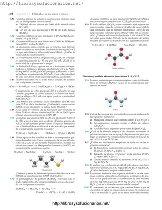 http://librosysolucionarios.net/
104 Capítulo 3 Fórmulas, ecuaciones y moles
3.81 ¿Cuántos gramos de soluto se usarían para preparar cada
una de las siguientes disoluciones?
a) 250.0 mL de una disolución 0.600 M de alcohol etílico
(C2H6O).
b) 167 mL de una disolución 0.200 M de ácido bórico
(H3BO3).
3.82 ¿Cuántos mililitros de una disolución 0.45 M de BaCl2 con-
tienen 15.0 g de BaCl2?
3.83 ¿Cuántos mililitros de una disolución 0.350 M de KOH con-
tienen 0.0171 moles de KOH?
3.84 La disolución salina estéril, que se emplea para limpiar
lentes de contacto, se elabora disolviendo 400 mg de NaCl
en agua esterilizada y diluyendo hasta 100 mL. ¿Cuál es la
molaridad de esa disolución?
3.85 La concentración normal de glucosa (C6H12O6) en la sangre
es aproximadamente de 90 mg por 100 mL. ¿Cuál es la
molaridad de la glucosa en la sangre?
3.86 La disolución de Ringer, que se usa en el tratamiento de que-
maduras y heridas, se prepara disolviendo 4.30 g de NaCl,
0.150 g de KCl y 0.165 g de CaCl2 en agua, y diluyendo la diso-
lución hasta un volumen de 500.0 mL. ¿Cuál es la molaridad
de cada uno de los iones que componen esa disolución?
3.87 El cobre reacciona con el ácido nítrico diluido, de acuerdo
con la siguiente ecuación:
Si una moneda de cobre que pesa 3.045 g se disuelve en una
cantidad pequeña de ácido nítrico y la disolución resul-
tante se diluye a 50.0 mL con agua, ¿cuál es la molaridad
del Cu(NO3)2?
3.88 Una botella que contiene ácido clorhídrico 12.0 M, sólo
tiene 35.7 mL de la disolución. ¿Cuál sería la concentración
del HCl si esa disolución se diluye hasta 250.0 mL?
3.89 ¿Cuál sería el volumen de la disolución que resultaría al
diluir 70.00 mL de una disolución 0.0913 M de NaOH para
obtener una concentración de 0.0150 M?
3.90 Un matraz que contenía 450 mL de una disolución 0.500 M
de HBr se cayó al piso por accidente. ¿Cuántos gramos de
K2CO3 se necesitarían poner sobre el líquido derramado
con la finalidad de neutralizar al ácido, reacción que sucede
de acuerdo con la siguiente ecuación?
3.91 El olor típico de los zorrillos se debe a los compuestos quí-
micos llamados tioles. Estos compuestos, de los que el buta-
notiol (C4H10S) es un ejemplo representativo, pierden su
olor si reaccionan con blanqueador doméstico (NaOCl), de
acuerdo con la siguiente ecuación:
2 C4H10S + NaOCl(ac) ¡ C8H18S2 + NaCl(ac) + H2O(ac)
2 HBr(ac) + K2CO3(ac) ¡ 2 KBr(ac) + CO2(g) + H2O(l)
3 Cu(s) + 8 HNO3(ac) ¡ 3 Cu(NO3)2(ac) + 2 NO(g) + 4 H2O(l)
¿Cuántos mililitros de una disolución 0.250 M de KMnO4
reaccionarán por completo con 3.225 g de ácido oxálico?
3.93 El ácido oxálico, H2C2O4, es una sustancia tóxica que se en-
cuentra en las hojas de espinaca. ¿Cuál es la molaridad de
una disolución que se elaboró disolviendo 12.0 g de ese
ácido en agua suficiente para obtener 400.0 mL de disolu-
ción? ¿Cuántos mililitros de disolución 0.100 M de KOH se
necesitan para titular 25.0 mL de la disolución del ácido,
reacción que ocurre de acuerdo con a la siguiente ecuación?
H2C2O4(ac) + 2 KOH(ac) ¡ K2C2O4(ac) + 2 H2O(l)
Butanotiol
¿Cuántos gramos de butanotiol pueden desodorizarse con
5.00 mL de una disolución 0.0985 M de NaOCl?
3.92 El permanganato de potasio (KMnO4) reacciona con el
ácido oxálico (H2C2O4) en ácido sulfúrico acuoso, de acuer-
do con la siguiente ecuación:
2 MnSO4 + 10 CO2 + 8 H2O + K2SO4
2 KMnO4 + 5 H2C2O4 + 3 H2SO4 ¡
Ácido oxálico
Urea
Fórmulas y análisis elemental (secciones 3.11 y 3.12)
3.94 La urea, sustancia que es común emplear como fertilizante,
tiene la fórmula CH4N2O. ¿Cuál es su composición por-
centual en masa?
3.95 Calcule la composición porcentual en masa de cada una de
las siguientes sustancias:
a) Malaquita, mineral que contiene cobre:
b) Acetaminofeno, remedio contra el dolor de cabeza:
c) Azul de Prusia, pigmento para tintas:
3.96 ¿Cuál es la fórmula empírica del fluoruro estannoso, el
primer compuesto que se agregó a la pasta dental para pro-
teger los dientes? Su composición porcentual en masa es de
un 24.25% F y un 75.75% Sn.
3.97 ¿Cuáles son las fórmulas empíricas de cada una de las si-
guientes sustancias?
a) El ibuprofeno, medicamento contra el dolor de cabeza:
75.69% C, 15.51% O y 8.80% H.
b) Tetraetilo de plomo, el “plomo” en la gasolina: 29.71%
C, 64.06% Pb y 6.23% H.
c) Circón, mineral parecido al diamante: 34.91% O, 15.32%
Si y 49.76% Zr.
3.98 El análisis por combustión de 45.62 g de tolueno, un disol-
vente muy común, da 35.67 mg de H2O y 152.5 mg de CO2.
¿Cuál es la fórmula empírica del tolueno?
3.99 La coniína, sustancia tóxica que se aísla de la cicuta vene-
nosa, contiene sólo carbono, hidrógeno y nitrógeno. El aná-
lisis de los productos de la combustión de una muestra
de 5.024 mg indica que hay 13.90 mg de CO2 y 6.048 mg de
H2O. ¿Cuál es la fórmula empírica de la coniína?
3.100 El citocromo c es una enzima que contiene hierro y que se
encuentra en todos los organismos aerobios. Si contiene un
0.43% en masa de Fe, ¿cuál es su masa molecular mínima?
Fe4[Fe(CN)6]3
C8H9NO2
Cu2(OH)2CO3
www.FreeLibros.org
http://librosysolucionarios.net/
http://librosysolucionarios.net/
 