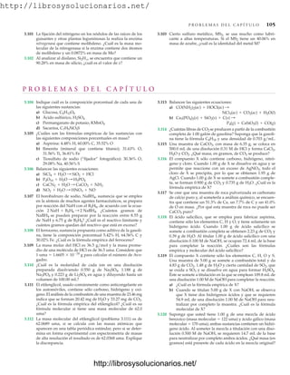 http://librosysolucionarios.net/
P R O B L E M A S D E L C A P Í T U L O 105
3.101 La fijación del nitrógeno en los nódulos de las raíces de los
guisantes y otras plantas leguminosas la realiza la enzima
nitrogenasa que contiene molibdeno. ¿Cuál es la masa mo-
lecular de la nitrogenasa si la enzima contiene dos átomos
de molibdeno y un 0.0872% en masa de Mo?
3.102 Al analizar al disilano, Si2Hx, se encuentra que contiene un
90.28% en masa de silicio, ¿cuál es el valor de x?
3.103 Cierto sulfuro metálico, MS2, se usa mucho como lubri-
cante a altas temperaturas. Si el MS2 tiene un 40.06% en
masa de azufre, ¿cuál es la identidad del metal M?
P R O B L E M A S D E L C A P Í T U L O
3.104 Indique cuál es la composición porcentual de cada una de
las siguientes sustancias:
a) Glucosa,
b) Ácido sulfúrico,
c) Permanganato de potasio,
d) Sacarina,
3.105 ¿Cuáles son las fórmulas empíricas de las sustancias con
las siguientes composiciones porcentuales en masa?
a) Aspirina: 4.48% H, 60.00% C, 35.52% O
b) Ilmenita (mineral que contiene titanio); 31.63% O,
31.56% Ti, 36.81% Fe
c) Tiosulfato de sodio (“fijador” fotográfico): 30.36% O,
29.08% Na, 40.56% S
3.106 Balancee las siguientes ecuaciones:
a)
b)
c)
d)
3.107 El borohidruro de sodio, NaBH4, sustancia que se emplea
en la síntesis de muchos agentes farmacéuticos, se prepara
por reacción del NaH con el B2H6, de acuerdo con la ecua-
ción ¿Cuántos gramos de
NaBH4 se pueden preparar por la reacción entre 8.55 g
de NaH y 6.75 g de B2H6? ¿Cuál es el reactivo limitante y
cuántos gramos quedan del reactivo que está en exceso?
3.108 El ferroceno, sustancia propuesta como aditivo de la gasoli-
na, tiene la composición porcentual 5.42% H, 64.56% C y
30.02% Fe. ¿Cuál es la fórmula empírica del ferroceno?
3.109 La masa molar del HCl es 36.5 g/mol y la masa prome-
dio de una molécula de HCl es de 36.5 uma. Considere que
1 uma  1.6605  1024
g para calcular el número de Avo-
gadro.
3.110 ¿Cuál es la molaridad de cada ion en una disolución
preparada disolviendo 0.550 g de Na2SO4, 1.188 g de
Na3PO4 y 0.223 g de Li2SO4 en agua y diluyendo hasta un
volumen de 100.00 mL?
3.111 El etilenglicol, usado comúnmente como anticongelante en
los automóviles, contiene sólo carbono, hidrógeno y oxí-
geno. El análisis de la combustión de una muestra de 23.46 mg
indica que se forman 20.42 mg de H2O y 33.27 mg de CO2.
¿Cuál es la fórmula empírica del etilenglicol? ¿Cuál es su
fórmula molecular si tiene una masa molecular de 62.0
uma?
3.112 La masa molecular del etilenglicol (problema 3.111) es de
62.0689 uma, si se calcula con las masas atómicas que
aparecen en una tabla periódica estándar, pero si se deter-
mina en forma experimental con espectrometría de masas
de alta resolución el resultado es de 62.0368 uma. Explique
la discrepancia.
2 NaH + B2H6 : 2 NaBH4.
NO2 + H2O : HNO3 + NO
CaCN2 + H2O : CaCO3 + NH3
P4O10 + H2O : H3PO4
SiCl4 + H2O : SiO2 + HCl
C7H5NO3S
KMnO4
H2SO4
C6H12O6
3.113 Balancee las siguientes ecuaciones:
a)
b)
3.114 ¿Cuántas libras de CO2 se producen a partir de la combustión
completa de 1.00 galón de gasolina? Suponga que la gasoli-
na tiene la fórmula C8H18 y una densidad de 0.703 g/mL.
3.115 Una muestra de CaCO3, con masa de 6.35 g, se coloca en
500.0 mL de una disolución 0.31 M de HCl y forma CaCl2,
H2O y CO2. ¿Qué masa, en gramos, de CO2 se produce?
3.116 El compuesto X sólo contiene carbono, hidrógeno, nitró-
geno y cloro. Cuando 1.00 g de X se disuelve en agua y se
permite que reaccione con un exceso de AgNO3, todo el
cloro de X se precipita, por lo que se obtienen 1.95 g de
AgCl. Cuando 1.00 g de X se somete a combustión comple-
ta, se forman 0.900 g de CO2 y 0.735 g de H2O. ¿Cuál es la
fórmula empírica de X?
3.117 Se cree que una muestra de roca pulverizada es carbonato
de calcio puro y, al someterla a análisis químico, se encuen-
tra que contiene un 51.3% de Ca, un 7.7% de C y un 41.0%
de O en masa. ¿Por qué esta muestra de roca no puede ser
CaCO3 puro?
3.118 El ácido salicílico, que se emplea para fabricar aspirina,
contiene sólo los elementos C, H y O, y tiene solamente un
hidrógeno ácido. Cuando 1.00 g de ácido salicílico se
somete a combustión completa se obtienen 2.23 g de CO2 y
0.39 g de H2O. Al titular 1.00 g de ácido salicílico con una
disolución 0.100 M de NaOH, se ocupan 72.4 mL de la base
para completar la reacción. ¿Cuáles son las fórmulas
empírica y molecular del ácido salicílico?
3.119 El compuesto X contiene sólo los elementos C, H, O y S.
Una muestra de 5.00 g se somete a combustión total y da
4.83 g de CO2, 1.48 g de H2O y cierta cantidad de SO2, que
se oxida a SO3 y se disuelve en agua para formar H2SO4.
Éste se somete a titulación en la que se emplean 109.8 mL de
una disolución 1.00 M de NaOH para completar la reacción.
a) ¿Cuál es la fórmula empírica de X?
b) Cuando se titulan 5.00 g de X con NaOH, se observa
que X tiene dos hidrógenos ácidos y que se requieren
54.9 mL de una disolución 1.00 M de NaOH para neu-
tralizar por completo la muestra. ¿Cuál es la fórmula
molecular de X?
3.120 Suponga que usted tiene 1.00 g de una mezcla de ácido
benzoico (masa molecular  122 uma) y ácido gálico (masa
molecular  170 uma); ambas sustancias contienen un hidró-
geno ácido. Al someter la mezcla a titulación con una diso-
lución 0.500 M de NaOH, se requieren 14.7 mL de la base
para neutralizar por completo ambos ácidos. ¿Qué masa (en
gramos) está presente de cada ácido en la mezcla original?
P4(g) + CaSiO3(l) + CO(g)
Ca3(PO4)2(s) + SiO2(s) + C(s) :
NCl3(ac) + CO2(ac) + H2O(l)
CO(NH2)2(ac) + HOCl(ac) :
www.FreeLibros.org
http://librosysolucionarios.net/
http://librosysolucionarios.net/
 