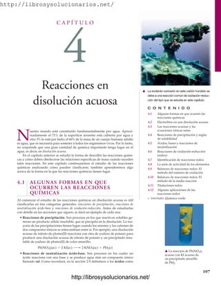http://librosysolucionarios.net/
C A P Í T U L O
4
Reacciones en
disolución acuosa C O N T E N I D O
4.1 Algunas formas en que ocurren las
reacciones químicas
4.2 Electrolitos en una disolución acuosa
4.3 Las reacciones acuosas y las
ecuaciones iónicas netas
4.4 Reacciones de precipitación y reglas
de solubilidad
4.5 Ácidos, bases y reacciones de
neutralización
4.6 Reacciones de oxidación-reducción
(redox)
4.7 Identificación de reacciones redox
4.8 La serie de actividad de los elementos
4.9 Balanceo de reacciones redox: El
método del número de oxidación
4.10 Balanceo de reacciones redox: El
método de la media reacción
4.11 Titulaciones redox
4.12 Algunas aplicaciones de las
reacciones redox
쐽 Interludio: Química verde
N
uestro mundo está constituido fundamentalmente por agua. Aproxi-
madamente el 71% de la superficie terrestre está cubierta por agua y
otro 3% lo está por hielo; el 66% de la masa de un cuerpo humano adulto
es agua, que es necesaria para sostener a todos los organismos vivos. Por lo tanto,
no sorprende que una gran cantidad de química importante tenga lugar en el
agua, es decir, en disolución acuosa.
En el capítulo anterior se estudió la forma de describir las reacciones quími-
cas y cómo deben obedecerse las relaciones específicas de masa cuando suceden
tales reacciones. En este capítulo continuaremos el estudio de las reacciones
químicas analizando cómo pueden clasificarse; también aprenderemos algo
acerca de la forma en la que las reacciones químicas tienen lugar.
4.1 ALGUNAS FORMAS EN QUE
OCURREN LAS REACCIONES
QUÍMICAS
Al comenzar el estudio de las reacciones químicas en disolución acuosa es útil
clasificarlas en tres categorías generales: reacciones de precipitación, reacciones de
neutralización ácido-base y reacciones de oxidación-reducción. Antes de estudiarlas
con detalle en las secciones que siguen, se dará un ejemplo de cada una.
• Reacciones de precipitación. Son procesos en los que reactivos solubles ge-
neran un producto sólido insoluble, que se precipita en la disolución. La ma-
yoría de las precipitaciones tienen lugar cuando los aniones y los cationes de
dos compuestos iónicos se intercambian entre sí. Por ejemplo, una disolución
acuosa de nitrato de plomo(II) reacciona con otra de yoduro de potasio para
producir una disolución acuosa de nitrato de potasio y un precipitado inso-
luble de yoduro de plomo(II) de color amarillo:
• Reacciones de neutralización ácido-base. Son procesos en los cuales un
ácido reacciona con una base y se produce agua más un compuesto iónico
llamado sal. Como recordará, en la sección 2.9 definimos a los ácidos como
Pb(NO3)2(ac) + 2 KI(ac) ¡ 2 KNO3(ac) + PbI2(s)
107
䉱 La evidente corrosión en este cañón hundido se
debe a una reacción común de oxidación-reduc-
ción del tipo que se estudia en este capítulo.
䉱 La reacción de Pb(NO3)2
acuoso con KI acuoso da
un precipitado amarillo
de PbI2.
www.FreeLibros.org
http://librosysolucionarios.net/
http://librosysolucionarios.net/
 