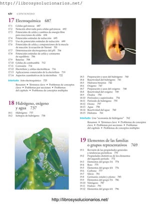 http://librosysolucionarios.net/
17 Electroquímica 687
17.1 Celdas galvánicas 687
17.2 Notación abreviada para celdas galvánicas 692
17.3 Potenciales de celda y cambios de energía libre
para reacciones de celda 694
17.4 Potenciales estándar de reducción 695
17.5 Uso de potenciales estándar de reducción 699
17.6 Potenciales de celda y composiciones de la mezcla
de reacción: la ecuación de Nernst 701
17.7 Determinación electroquímica del pH 704
17.8 Potenciales estándar de celda y constantes
de equilibrio 706
17.9 Baterías 708
17.10 Celdas de combustible 712
17.11 Corrosión 714
17.12 Electrólisis y celdas electrolíticas 716
17.13 Aplicaciones comerciales de la electrólisis 719
17.14 Aspectos cuantitativos de la electrólisis 722
Interludio Arte electroquímico 725
Resumen • Términos clave • Problemas de conceptos
clave • Problemas por secciones • Problemas
del capítulo • Problemas de conceptos múltiples
18 Hidrógeno, oxígeno
y agua 737
18.1 Hidrógeno 737
18.2 Isótopos de hidrógeno 738
18.3 Preparación y usos del hidrógeno 740
18.4 Reactividad del hidrógeno 741
18.5 Hidruros binarios 742
18.6 Oxígeno 747
18.7 Preparación y usos del oxígeno 748
18.8 Reactividad del oxígeno 749
18.9 Óxidos 750
18.10 Peróxidos y superóxidos 754
18.11 Peróxido de hidrógeno 755
18.12 Ozono 757
18.13 Agua 758
18.14 Reactividad del agua 760
18.15 Hidratos 761
Interludio Una “economía de hidrógeno” 762
Resumen • Términos clave • Problemas de conceptos
clave • Problemas por secciones • Problemas
del capítulo • Problemas de conceptos múltiples
19 Elementos de las familias
o grupos representativos 769
19.1 Revisión de las propiedades generales
y tendencias periódicas 770
19.2 Propiedades distintivas de los elementos
del segundo periodo 772
19.3 Elementos del grupo 3A 774
19.4 Boro 775
19.5 Elementos del grupo 4A 776
19.6 Carbono 777
19.7 Silicio 781
19.8 Germanio, estaño y plomo 785
19.9 Elementos del grupo 5A 786
19.10 Nitrógeno 787
19.11 Fósforo 791
19.12 Elementos del grupo 6A 796
xiv C O N T E N I D O
www.FreeLibros.org
http://librosysolucionarios.net/
http://librosysolucionarios.net/
 