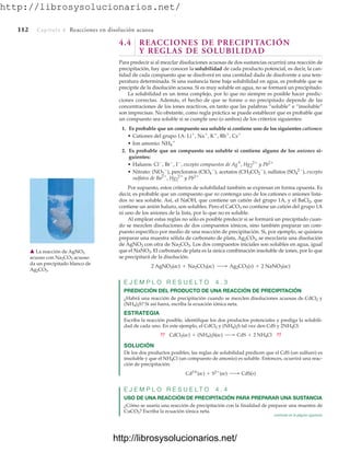 http://librosysolucionarios.net/
112 Capítulo 4 Reacciones en disolución acuosa
4.4 REACCIONES DE PRECIPITACIÓN
Y REGLAS DE SOLUBILIDAD
Para predecir si al mezclar disoluciones acuosas de dos sustancias ocurrirá una reacción de
precipitación, hay que conocer la solubilidad de cada producto potencial, es decir, la can-
tidad de cada compuesto que se disolverá en una cantidad dada de disolvente a una tem-
peratura determinada. Si una sustancia tiene baja solubilidad en agua, es probable que se
precipite de la disolución acuosa. Si es muy soluble en agua, no se formará un precipitado.
La solubilidad es un tema complejo, por lo que no siempre es posible hacer predic-
ciones correctas. Además, el hecho de que se forme o no precipitado depende de las
concentraciones de los iones reactivos, en tanto que las palabras “soluble” e “insoluble”
son imprecisas. No obstante, como regla práctica se puede establecer que es probable que
un compuesto sea soluble si se cumple uno (o ambos) de los criterios siguientes:
1. Es probable que un compuesto sea soluble si contiene uno de los siguientes cationes:
• Cationes del grupo 1A: Li
, Na
, K
, Rb
, Cs
• Ion amonio: NH4

2. Es probable que un compuesto sea soluble si contiene alguno de los aniones si-
guientes:
• Haluros: Cl
, Br
, I
, excepto compuestos de Ag
+
, Hg2
2
y Pb2
• Nitrato: (NO3

), percloratos (ClO4

), acetatos (CH3CO2

), sulfatos (SO4
2
), excepto
sulfatos de Ba2
, Hg2
2
y Pb2
Por supuesto, estos criterios de solubilidad también se expresan en forma opuesta. Es
decir, es probable que un compuesto que no contenga uno de los cationes o aniones lista-
dos no sea soluble. Así, el NaOH, que contiene un catión del grupo 1A, y el BaCl2, que
contiene un anión haluro, son solubles. Pero el CaCO3 no contiene un catión del grupo 1A
ni uno de los aniones de la lista, por lo que no es soluble.
Al emplear estas reglas no sólo es posible predecir si se formará un precipitado cuan-
do se mezclen disoluciones de dos compuestos iónicos, sino también preparar un com-
puesto específico por medio de una reacción de precipitación. Si, por ejemplo, se quisiera
preparar una muestra sólida de carbonato de plata, Ag2CO3, se mezclaría una disolución
de AgNO3 con otra de Na2CO3. Los dos compuestos iniciales son solubles en agua, igual
que el NaNO3. El carbonato de plata es la única combinación insoluble de iones, por lo que
se precipitará de la disolución.
E J E M P L O R E S U E L T O 4 . 3
PREDICCIÓN DEL PRODUCTO DE UNA REACCIÓN DE PRECIPITACIÓN
¿Habrá una reacción de precipitación cuando se mezclen disoluciones acuosas de CdCl2 y
(NH4)2S? Si así fuera, escriba la ecuación iónica neta.
ESTRATEGIA
Escriba la reacción posible, identifique los dos productos potenciales y prediga la solubili-
dad de cada uno. En este ejemplo, el CdCl2 y (NH4)2S tal vez den CdS y 2NH4Cl:
SOLUCIÓN
De los dos productos posibles, las reglas de solubilidad predicen que el CdS (un sulfuro) es
insoluble y que el NH4Cl (un compuesto de amonio) es soluble. Entonces, ocurrirá una reac-
ción de precipitación:
E J E M P L O R E S U E L T O 4 . 4
USO DE UNA REACCIÓN DE PRECIPITACIÓN PARA PREPARAR UNA SUSTANCIA
¿Cómo se usaría una reacción de precipitación con la finalidad de preparar una muestra de
CuCO3? Escriba la ecuación iónica neta.
Cd2
(ac) + S2
(ac) ¡ CdS(s)
?? CdCl2(ac) + (NH4)2S(ac) ¡ CdS + 2 NH4Cl ??
2 AgNO3(ac) + Na2CO3(ac) ¡ Ag2CO3(s) + 2 NaNO3(ac)
䉱 La reacción de AgNO3
acuoso con Na2CO3 acuoso
da un precipitado blanco de
Ag2CO3.
continúa en la página siguiente
www.FreeLibros.org
.
http://librosysolucionarios.net/
http://librosysolucionarios.net/
 