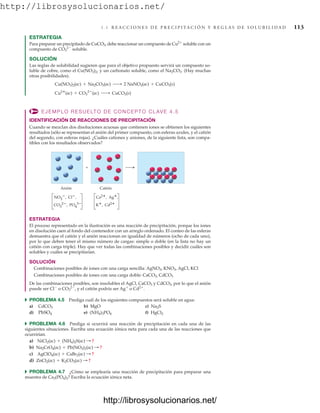 http://librosysolucionarios.net/
4.4 R E A C C I O N E S D E P R E C I P I TA C I Ó N Y R E G L A S D E S O L U B I L I D A D 113
ESTRATEGIA
Para preparar un precipitado de CuCO3, debe reaccionar un compuesto de Cu2
soluble con un
compuesto de CO3
2
soluble.
SOLUCIÓN
Las reglas de solubilidad sugieren que para el objetivo propuesto servirá un compuesto so-
luble de cobre, como el Cu(NO3)2, y un carbonato soluble, como el Na2CO3. (Hay muchas
otras posibilidades).
EJEMPLO RESUELTO DE CONCEPTO CLAVE 4.5
IDENTIFICACIÓN DE REACCIONES DE PRECIPITACIÓN
Cuando se mezclan dos disoluciones acuosas que contienen iones se obtienen los siguientes
resultados (sólo se representan el anión del primer compuesto, con esferas azules, y el catión
del segundo, con esferas rojas). ¿Cuáles cationes y aniones, de la siguiente lista, son compa-
tibles con los resultados observados?
Cu2
(ac) + CO3
2
(ac) ¡ CuCO3(s)
Cu(NO3)2(ac) + Na2CO3(ac) ¡ 2 NaNO3(ac) + CuCO3(s)
Anión
NO3
, Cl,
CO3
2, PO4
3
Catión
+
Ca2, Ag,
K, Cd2
ESTRATEGIA
El proceso representado en la ilustración es una reacción de precipitación, porque los iones
en disolución caen al fondo del contenedor con un arreglo ordenado. El conteo de las esferas
demuestra que el catión y el anión reaccionan en igualdad de números (ocho de cada uno),
por lo que deben tener el mismo número de cargas: simple o doble (en la lista no hay un
catión con carga triple). Hay que ver todas las combinaciones posibles y decidir cuáles son
solubles y cuáles se precipitarían.
SOLUCIÓN
Combinaciones posibles de iones con una carga sencilla: AgNO3, KNO3, AgCl, KCl
Combinaciones posibles de iones con una carga doble: CaCO3, CdCO3
De las combinaciones posibles, son insolubles el AgCl, CaCO3 y CdCO3, por lo que el anión
puede ser Cl
o CO3
2
, y el catión podría ser Ag
o Cd2
.
쑺 PROBLEMA 4.5 Prediga cuál de los siguientes compuestos será soluble en agua:
a) b) MgO c)
d) e) f)
쑺 PROBLEMA 4.6 Prediga si ocurrirá una reacción de precipitación en cada una de las
siguientes situaciones. Escriba una ecuación iónica neta para cada una de las reacciones que
ocurrirían.
a)
b)
c)
d)
쑺 PROBLEMA 4.7 ¿Cómo se emplearía una reacción de precipitación para preparar una
muestra de Ca3(PO4)2? Escriba la ecuación iónica neta.
ZnCl2(ac) + K2CO3(ac) : ?
AgClO4(ac) + CaBr2(ac) : ?
Na2CrO4(ac) + Pb(NO3)2(ac) : ?
NiCl2(ac) + (NH4)2S(ac) : ?
HgCl2
(NH4)3PO4
PbSO4
Na2S
CdCO3
www.FreeLibros.org
http://librosysolucionarios.net/
http://librosysolucionarios.net/
 