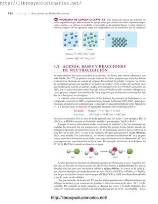 http://librosysolucionarios.net/
114 Capítulo 4 Reacciones en disolución acuosa
PROBLEMA DE CONCEPTO CLAVE 4.8 Una disolución acuosa que contiene un
anión, representado por esferas azules, se agrega a otra que contiene un catión, representado por
esferas verdes, y se obtiene el resultado representado en la siguiente figura. ¿Cuáles cationes y
aniones, elegidos de las siguientes listas, son compatibles con los resultados que se observan?
Anión
Aniones: S2−, PO4
3−, SO4
2−, ClO4
−
Cationes: Mg2+, Fe3+, NH4
+, Zn2+
Catión
+
4.5 ÁCIDOS, BASES Y REACCIONES
DE NEUTRALIZACIÓN
Ya mencionamos en varias ocasiones a los ácidos y las bases, pero ahora lo haremos con
más detalle. En 1777, el químico francés Antoine Lavoisier propuso que todos los ácidos
contienen un elemento en común: el oxígeno. En realidad, la palabra “oxígeno” se deriva
de un término griego que significa “formador de ácidos”. Pero la idea de Lavoisier tuvo
que modificarse cuando el químico inglés, sir Humphrey Davy (1778-1829) demostró, en
1810, que el ácido muriático (hoy llamado ácido clorhídrico) sólo contiene hidrógeno y
cloro, pero no oxígeno. Los estudios de Davy sugerían que el elemento común en los áci-
dos es el hidrógeno, no el oxígeno.
La relación entre el comportamiento de los ácidos y la presencia de hidrógeno en un
compuesto la aclaró, en 1887, el químico sueco Svante Arrhenius (1859-1927), quien pro-
puso que los ácidos son sustancias que se disocian en agua para producir iones hidrógeno
(H
), y que las bases se disocian en agua para producir iones hidróxido (OH
):
En estas ecuaciones, HA es una fórmula general para un ácido —por ejemplo, HCl o
HNO3—, y MOH lo es para un hidróxido metálico, por ejemplo, NaOH o KOH.
Aunque su uso es conveniente en las ecuaciones, el símbolo H
(ac) no representa en
realidad la estructura del ion presente en la disolución acuosa. Como núcleo aislado de
hidrógeno (protón) sin electrones cerca, el H
es demasiado reactivo para existir por sí
solo. En vez de ello, el H
se une a una molécula de agua para producir el ion hidronio,
H3O+
, más estable. Por conveniencia, en ciertas ocasiones escribiremos H
(ac), en par-
ticular cuando se balanceen ecuaciones, pero con más frecuencia escribiremos H3O
(ac)
para representar una disolución ácida acuosa. Por ejemplo, el cloruro de hidrógeno da
Cl
(ac) y H3O
(ac) cuando se disuelve en agua.
Una base MOH(ac) ¡ M
(ac) + OH
(ac)
Un ácido HA(ac) ¡ H
(ac) + A
(ac)
HCl H3O+ Cl−
H2O
+ +
Ácidos distintos se disocian en diferentes grados en disolución acuosa. Aquellos áci-
dos que se disocian en mayor grado son electrolitos fuertes y ácidos fuertes; los que se
disocian sólo un poco son electrolitos débiles y ácidos débiles. Ya vimos en la tabla 4.1
que algunos ejemplos de electrolitos fuertes son el HCl, el HClO4, el HNO3 y el H2SO4,
por lo que son ácidos fuertes, mientras que el CH3COOH y el HF son electrolitos débiles
y, por lo tanto, ácidos débiles.
Hay que recordar, de la sección 2.9, que los ácidos pueden tener diferente número de
hidrógenos ácidos y, por consiguiente, producen diferente número de iones H3O
en di-
solución. Por ejemplo, el ácido sulfúrico se disocia dos veces y el ácido fosfórico, tres
veces. En el caso del ácido sulfúrico, la primera disociación de un H
es completa —todas
www.FreeLibros.org
http://librosysolucionarios.net/
http://librosysolucionarios.net/
 