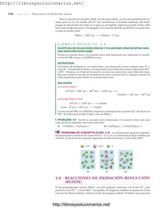 http://librosysolucionarios.net/
116 Capítulo 4 Reacciones en disolución acuosa
Para la reacción de un ácido débil, con una base fuerte, ocurre una neutralización si-
milar, pero en vez de escribir sólo H
(ac) escribiremos la fórmula molecular del ácido,
porque la disociación del ácido en el agua es incompleta. Entonces el ácido existe sobre
todo como molécula neutra. Por ejemplo, en la reacción del HF con KOH la ecuación ióni-
ca neta se escribe como
E J E M P L O R E S U E L T O 4 . 6
ESCRITURA DE ECUACIONES IÓNICAS Y ECUACIONES IÓNICAS NETAS PARA
UNA REACCIÓN ÁCIDO-BASE
Escriba la ecuación iónica y la ecuación iónica neta balanceada que representa la neutrali-
zación del HBr acuoso y el Ba(OH)2 acuoso.
ESTRATEGIA
El bromuro de hidrógeno es un ácido fuerte, cuya disolución acuosa contiene iones H
y
iones Br
. El hidróxido de bario es una base fuerte cuya disolución acuosa contiene iones Ba2
y OH
. Entonces, en el lado de los reactivos se tiene una mezcla de cuatro diferentes iones.
Hay que escribir la reacción de neutralización como ecuación iónica y después cancelar los
iones espectadores para obtener la ecuación iónica neta.
SOLUCIÓN
ECUACIÓN IÓNICA
ECUACIÓN IÓNICA NETA
La reacción del HBr con el Ba(OH)2 implica la combinación de un protón (H
) del ácido con
OH
de la base para producir agua y una sal (BaBr2).
쑺 PROBLEMA 4.9 Escriba la ecuación iónica balanceada y la ecuación iónica neta para
cada una de las siguientes reacciones ácido-base:
a) b)
PROBLEMA DE CONCEPTO CLAVE 4.10 Las ilustraciones siguientes represen-
tan disoluciones acuosas de tres ácidos HA (A  X, Y o Z), con moléculas de agua omitidas por
claridad. ¿Cuál de los tres esquemas representa al ácido más fuerte y cuál el más débil?
Ca(OH)2(ac) + 2 CH3CO2H(ac) :
2 CsOH(ac) + H2SO4(ac) :
o bien H
(ac) + OH
(ac) ¡ H2O(l)
2 H
(ac) + 2 OH
(ac) ¡ 2 H2O(l)
2 H2O(l) + 2 Br
(ac) + Ba2
(ac)
2 H
(ac) + 2 Br
(ac) + Ba2
(ac) + 2 OH
(ac) ¡
HF(ac) + OH
(ac) ¡ H2O(l) + F
(ac)
HX
= HA = H3O+ = A−
HY HZ
4.6 REACCIONES DE OXIDACIÓN-REDUCCIÓN
(REDOX)
El ion permanganato acuoso, MnO4

de color púrpura, reacciona con el ion Fe2
para
producir el ion Fe3
y el ion Mn2
rosa pálido. El magnesio metálico se quema en el aire
con una luz blanca intensa y forma el óxido de magnesio sólido. El fósforo rojo reacciona
www.FreeLibros.org
http://librosysolucionarios.net/
http://librosysolucionarios.net/
 