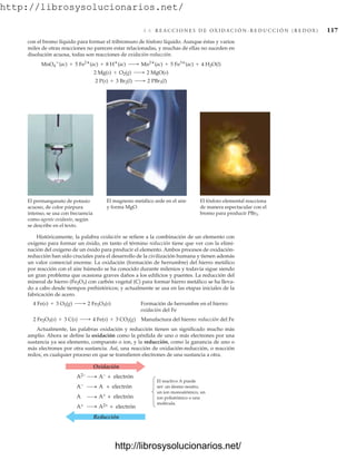 http://librosysolucionarios.net/
4.6 R E A C C I O N E S D E O X I D A C I Ó N - R E D U C C I Ó N ( R E D O X ) 117
con el bromo líquido para formar el tribromuro de fósforo líquido. Aunque éstas y varios
miles de otras reacciones no parecen estar relacionadas, y muchas de ellas no suceden en
disolución acuosa, todas son reacciones de oxidación-reducción.
2 P(s) + 3 Br2(l) ¡ 2 PBr3(l)
2 Mg(s) + O2(g) ¡ 2 MgO(s)
MnO4

(ac) + 5 Fe2
(ac) + 8 H
(ac) ¡ Mn2
(ac) + 5 Fe3
(ac) + 4 H2O(l)
El permanganato de potasio
acuoso, de color púrpura
intenso, se usa con frecuencia
como agente oxidante, según
se describe en el texto.
El magnesio metálico arde en el aire
y forma MgO.
El fósforo elemental reacciona
de manera espectacular con el
bromo para producir PBr3.
Oxidación
Reducción
A2− A− + electrón
A− A + electrón
A A+ + electrón
A+ A2+ + electrón
El reactivo A puede
ser: un átomo neutro,
un ion monoatómico, un
ion poliatómico o una
molécula.
Históricamente, la palabra oxidación se refiere a la combinación de un elemento con
oxígeno para formar un óxido, en tanto el término reducción tiene que ver con la elimi-
nación del oxígeno de un óxido para producir el elemento. Ambos procesos de oxidación-
reducción han sido cruciales para el desarrollo de la civilización humana y tienen además
un valor comercial enorme. La oxidación (formación de herrumbre) del hierro metálico
por reacción con el aire húmedo se ha conocido durante milenios y todavía sigue siendo
un gran problema que ocasiona graves daños a los edificios y puentes. La reducción del
mineral de hierro (Fe2O3) con carbón vegetal (C) para formar hierro metálico se ha lleva-
do a cabo desde tiempos prehistóricos; y actualmente se usa en las etapas iniciales de la
fabricación de acero.
Formación de herrumbre en el hierro:
oxidación del Fe
4 Fe(s) + 3 O2(g) ¡ 2 Fe2O3(s)
Manufactura del hierro: reducción del Fe
Actualmente, las palabras oxidación y reducción tienen un significado mucho más
amplio. Ahora se define la oxidación como la pérdida de uno o más electrones por una
sustancia ya sea elemento, compuesto o ion, y la reducción, como la ganancia de uno o
más electrones por otra sustancia. Así, una reacción de oxidación-reducción, o reacción
redox, es cualquier proceso en que se transfieren electrones de una sustancia a otra.
2 Fe2O3(s) + 3 C(s) ¡ 4 Fe(s) + 3 CO2(g)
www.FreeLibros.org
http://librosysolucionarios.net/
http://librosysolucionarios.net/
 
