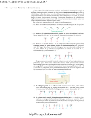 http://librosysolucionarios.net/
118 Capítulo 4 Reacciones en disolución acuosa
¿Cómo saber cuándo está teniendo lugar una reacción redox? La respuesta es que se
asigna a cada átomo de una sustancia un valor llamado número de oxidación (o estado de
oxidación), que indica si el átomo es neutro, si tiene más electrones o menos electrones. Al
comparar el número de oxidación de un átomo, antes y después de la reacción, es posible
decir si el átomo ganó o perdió electrones. Observe que los números de oxidación no
implican necesariamente cargas iónicas. Sólo son una herramienta conveniente que ayuda
a estudiar a los electrones en las reacciones redox.
Las reglas para asignar números de oxidación son las siguientes:
1. Un átomo en su estado elemental tiene un número de oxidación igual a 0. Por ejemplo:
Na H2 Br2
Número de oxidación 0
S Ne
Na+ Ca2+ Al3+
1 2 3 1 2
Cl− O2−
1 1
2 1 1
1
3
1
2
H H
O H H
N
H
H]−
[O
No metales;
forman aniones
Metales;
forman cationes
2. Un átomo en un ion monoatómico tiene número de oxidación idéntico a su carga.
Revise la sección 2.10 para ver las cargas de ciertos iones comunes. Por ejemplo:
3. Un átomo en un ion poliatómico o en un compuesto molecular por lo general tiene
el mismo número de oxidación que si fuera un ion monoatómico. En el ion hidró-
xido (OH
), por ejemplo, el átomo de hidrógeno tiene un número de oxidación de
1, como si fuera H
, y el átomo de oxígeno tiene un número de oxidación de 2,
como si fuera un ion monoatómico O2
.
En general, cuanto más a la izquierda esté un elemento en la tabla periódica, más
probable es que el átomo forme cationes. Los metales por lo general tienen números
de oxidación positivos. Cuanto más a la derecha esté un elemento en la tabla periódi-
ca, más probable es que el átomo forme aniones. Los no metales, tales como el O y el
N, así como los halógenos, por lo general tienen números de oxidación negativos. En
las secciones 6.3 a 6.5 se verán las reacciones para tal tendencia.
a) El hidrógeno puede ser 1 o 1. Cuando se enlaza con un metal, como el Na o
el Ca, el hidrógeno tiene un número de oxidación de 1, pero si se enlaza con un
no metal, como C, N, O o Cl, el hidrógeno tiene número de oxidación de 1.
b) El oxígeno por lo general tiene número de oxidación de 2. La excepción prin-
cipal son los compuestos llamados peróxidos, que contienen ya sea el ion O2
2
o
un enlace covalente en una molécula. Cada átomo de oxígeno en un peróxido
tiene un número de oxidación de 1.
1 1 1 1
1 1
2 1 1
2
Na H H H
Ca H Cl H H
S
1
1
1
1 2 1
1 1 1
[O O]2−
H H
O H O H
O
www.FreeLibros.org
.
http://librosysolucionarios.net/
http://librosysolucionarios.net/
 