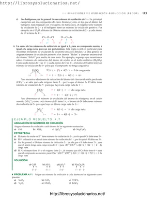 http://librosysolucionarios.net/
4.6 R E A C C I O N E S D E O X I D A C I Ó N - R E D U C C I Ó N ( R E D O X ) 119
c) Los halógenos por lo general tienen número de oxidación de 1. La principal
excepción son los compuestos de cloro, bromo o yodo, en los que el átomo del
halógeno está enlazado con el oxígeno. En tales casos, el oxígeno tiene número
de oxidación de 2 y el halógeno tiene un número de oxidación positivo. Por
ejemplo, en el Cl2O, el átomo de O tiene número de oxidación de 2 y cada átomo
de Cl lo tiene de 1.
Para encontrar el número de oxidación del átomo del cloro en el anión perclorato
(ClO4

), se sabe que cada oxígeno tiene 2, por lo que el átomo de Cl debe tener
número de oxidación de 7 para que haya una carga neta de 1:
Para determinar el número de oxidación del átomo de nitrógeno, en el catión
amonio (NH4

), como cada átomo de H tiene 1, el átomo de N debe tener número
de oxidación de 3– para que haya en él una carga neta de 1:
E J E M P L O R E S U E L T O 4 . 7
ASIGNACIÓN DE NÚMEROS DE OXIDACIÓN
Asigne números de oxidación a cada átomo de las siguientes sustancias:
a) CdS b) c) d)
ESTRATEGIA
a) El átomo de azufre en S2
tiene número de oxidación de 2, por lo que el Cd debe tener 2.
b) El H enlazado a un metal tiene número de oxidación de 1, por lo que el Al debe ser 3.
c) Por lo general, el O tiene número de oxidación 2, de ahí que el S deba tener 2, para
que el anión tenga una carga neta de 2: para (2S2
)(3O2
), 2(2)  3(2)  2 de
carga neta.
d) El Na siempre tiene 1 y el oxígeno tiene 2, de manera que el Cr debe tener 6 para
que el compuesto sea neutro: para (2Na
)(2Cr6
)(7O2
), 2(1)  2(6)  7(2)  0 de
carga neta
SOLUCIÓN
Na2Cr2O7
S2O3
2
AlH3
1
1 2 2 1
1
Cl Cl
O H Br
O
H2SO4
1 2
?
2(1)  (?) + 4(2)  0 de carga neta
?  0  2(1)  4(2)  6
4. La suma de los números de oxidación es igual a 0, para un compuesto neutro, e
igual a la carga neta, para un ion poliatómico. Esta regla es útil en particular para
encontrar el número de oxidación de un átomo en casos difíciles. La idea general es
asignar números de oxidación primero a los átomos “fáciles” y después encontrar el
del átomo “difícil” por medio de una resta. Por ejemplo, suponga que necesitamos
saber el número de oxidación del átomo de azufre en el ácido sulfúrico (H2SO4).
Como cada átomo de H es 1 y cada átomo de O es 2, el átomo de S debe tener un
número de oxidación de 6 para que el compuesto no tenga carga neta:
ClO4
–
? 2
?  4(2)  1 de carga neta
?  1  4(2) = 7
1
NH4
+
?
?  4(1)  1 de carga neta
?  1 − 4(1)  3
a) CdS b) AlH3 c) S2O3
2– d) Na2Cr2O7
2
2 1
3 2
2 6
1 2
쑺 PROBLEMA 4.11 Asigne un número de oxidación a cada átomo en los siguientes com-
puestos:
a) b) c)
d) e) f) FeSO4
HNO3
V2O3
VOCl3
CrO3
SnCl4
www.FreeLibros.org
http://librosysolucionarios.net/
http://librosysolucionarios.net/
 