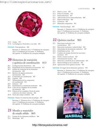 http://librosysolucionarios.net/
19.13 Azufre 797
19.14 Los halógenos: Oxoácidos y sus sales 801
Interludio Fotocopiadoras 804
Resumen • Términos clave • Problemas de conceptos
clave • Problemas por secciones • Problemas
del capítulo • Problemas de conceptos múltiples
20 Elementos de transición
y química de coordinación 813
20.1 Configuraciones electrónicas 814
20.2 Propiedades de los elementos de transición 817
20.3 Estados de oxidación de los elementos
de transición 820
20.4 Química de algunos elementos
de transición 822
20.5 Compuestos de coordinación 827
20.6 Ligantes 829
20.7 Nomenclatura de los compuestos
de coordinación 831
20.8 Isómeros 835
20.9 Enantiómeros y orientación molecular 841
20.10 Color de los complejos de los metales
de transición 844
20.11 Enlaces en los complejos: Teoría de unión
valencia (o de enlace valencia) 846
20.12 Teoría del campo cristalino 849
Interludio Titanio: Un metal de alta tecnología 855
Resumen • Términos clave • Problemas de conceptos
clave • Problemas por secciones • Problemas
del capítulo • Problemas de conceptos múltiples
21 Metales y materiales
de estado sólido 865
21.1 Fuentes de los elementos metálicos 866
21.2 Metalurgia 867
C O N T E N I D O xv
21.3 Hierro y acero 870
21.4 Enlace en metales 872
21.5 Semiconductores 877
21.6 Aplicaciones de los semiconductores 880
21.7 Superconductores 884
21.8 Cerámicas 887
21.9 Materiales compuestos 891
Interludio Nanotecnología 893
Resumen • Términos clave • Problemas de conceptos
clave • Problemas por secciones • Problemas
del capítulo • Problemas de conceptos múltiples
22 Química nuclear 903
22.1 Reacciones nucleares y sus
características 903
22.2 Reacciones nucleares y radiactividad 904
22.3 Velocidades de decaimiento radiactivo 907
22.4 Estabilidad nuclear 911
22.5 Cambios de energía durante las reacciones
nucleares 915
22.6 Fisión y fusión nucleares 918
22.7 Transmutación nuclear 922
22.8 Detección y medición de la radiactividad 923
22.9 Efectos biológicos de la radiación 925
22.10 Aplicaciones de la química nuclear 926
Interludio El origen de los elementos químicos 930
Resumen • Términos clave • Problemas de conceptos
clave • Problemas por secciones • Problemas
del capítulo • Problemas de conceptos múltiples
www.FreeLibros.org
http://librosysolucionarios.net/
http://librosysolucionarios.net/
 