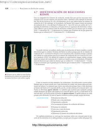 http://librosysolucionarios.net/
120 Capítulo 4 Reacciones en disolución acuosa
4.7 IDENTIFICACIÓN DE REACCIONES
REDOX
Una vez asignados los números de oxidación, resulta claro por qué las reacciones men-
cionadas en la sección anterior son procesos redox. Tomemos como ejemplo la herrum-
bre. Dos de los reactivos, Fe y O2, son elementos, por lo que ambos tienen un número de
oxidación de 0. Sin embargo, en el producto, los átomos del oxígeno tienen un número
de oxidación de 2– y los del hierro lo tienen de 3. Así, el Fe tuvo un cambio de 0 a 3
(pérdida de electrones u oxidación) y el O pasó de 0 a 2– (ganancia de electrones o reduc-
ción). Observe que el número total de electrones cedidos por los átomos que se oxidan
(4 Fe  3 electrones/Fe  12 electrones) es el mismo que el número de los que ganan los
átomos que se reducen (6 O  2 electrones/O  12 electrones).
Como se muestra en estos ejemplos, las oxidaciones y las reducciones ocurren juntas.
Siempre que un átomo pierde uno o más electrones (se oxida), otro átomo gana esos elec-
trones (se reduce). La sustancia que origina una reducción porque dona o cede electrones
(el átomo del hierro en la reacción del Fe con O2 y el del carbono en la reacción del C con
Fe2O3) se denomina agente reductor. La sustancia que ocasiona una oxidación, porque
acepta electrones (el átomo del oxígeno en la reacción del Fe con O2 y el del hierro en la
reacción del C con Fe2O3) recibe el nombre de agente oxidante. El agente reductor se oxida
porque cede electrones, en tanto el agente oxidante se reduce porque acepta electrones.
AGENTE REDUCTOR • Ocasiona la reducción
• Pierde uno o más electrones
• Experimenta oxidación
• Se incrementa el número de oxidación del átomo
AGENTE OXIDANTE • Ocasiona la oxidación
• Gana uno o más electrones
• Experimenta reducción
• Disminuye el número de oxidación del átomo
En capítulos posteriores se verá que las reacciones redox son comunes para la ma-
yoría de los elementos de la tabla periódica, excepto para los gases nobles del grupo 8A.
Se reduce, de 0 a 2–
2 Fe2O3(s)
Se oxida, de 0 a 3+
4 Fe(s)  3 O2(g)
0 3
0 2
0 4
0
3
2 Fe2O3(s) + 3 C(s) 4 Fe(s) + 3 CO2(g)
2 2
El C se oxida,
de 0 a 4+
El hierro se reduce,
de 3+ a 0
䉱 El hierro que se utilizó en estas hachas
prehistóricas se obtuvo por reducción de
un mineral de hierro con carbón vegetal.
Se puede efectuar un análisis similar para la producción de hierro metálico a partir
del mineral que lo contiene. El átomo del hierro se reduce porque pasa de un número de
oxidación de 3 en el reactivo (Fe2O3) a 0 en el producto (Fe). Al mismo tiempo, el átomo
del carbono se oxida porque pasa de un número de oxidación de 0 en el reactivo (C) a 4
en el producto (CO2). Los átomos de oxígeno no experimentan ningún cambio, porque
tienen un número de oxidación de 2–, tanto en el reactivo como en el producto. El número
total de electrones que ceden los átomos que se oxidan (3 C  4 electrones/C  12 elec-
trones) es el mismo que el ganado por los átomos que se reducen (4 Fe  3 electrones/Fe
 12 electrones).
www.FreeLibros.org
http://librosysolucionarios.net/
http://librosysolucionarios.net/
 