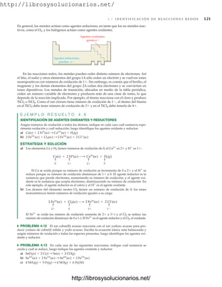 http://librosysolucionarios.net/
4.7 I D E N T I F I C A C I Ó N D E R E A C C I O N E S R E D O X 121
En las reacciones redox, los metales pueden ceder distinto número de electrones. Así
el litio, el sodio y otros elementos del grupo 1A sólo ceden un electrón y se vuelven iones
monopositivos con números de oxidación de 1. Sin embargo, es común que el berilio, el
magnesio y los demás elementos del grupo 2A cedan dos electrones y se conviertan en
iones dipositivos. Los metales de transición, ubicados en medio de la tabla periódica,
ceden un número variable de electrones y producen más de una clase de iones, lo que
depende de la reacción implicada. Por ejemplo, el titanio reacciona con el cloro y produce
TiCl3 o TiCl4. Como el ion cloruro tiene número de oxidación de 1, el átomo del titanio
en el TiCl3 debe tener número de oxidación de 3 y en el TiCl4 debe tenerlo de 4.
E J E M P L O R E S U E L T O 4 . 8
IDENTIFICACIÓN DE AGENTES OXIDANTES Y REDUCTORES
Asigne números de oxidación a todos los átomos, indique en cada caso cuál sustancia expe-
rimenta oxidación y cuál reducción, luego identifique los agentes oxidante y reductor.
a)
b)
ESTRATEGIA Y SOLUCIÓN
a) Los elementos Ca y H2 tienen números de oxidación de 0; el Ca2
es 2 y H
es 1:
2 Fe2
(ac) + Cl2(ac) : 2 Fe3
(ac) + 2 Cl
(ac)
Ca(s) + 2 H
(ac) : Ca2
(ac) + H2(g)
En general, los metales actúan como agentes reductores, en tanto que los no metales reac-
tivos, como el O2, y los halógenos actúan como agentes oxidantes.
El Ca se oxida porque su número de oxidación se incrementa de 0 a 2 y el H
se
reduce porque su número de oxidación disminuye de 1 a 0. El agente reductor es la
sustancia que pierde electrones, aumentando su número de oxidación, y el agente oxi-
dante es la sustancia que acepta electrones, disminuyendo su número de oxidación. En
este ejemplo, el agente reductor es el calcio y el H
es el agente oxidante.
b) Los átomos del elemento neutro Cl2 tienen un número de oxidación de 0; los iones
monoatómicos tienen números de oxidación iguales a su carga:
Agentes oxidantes;
ganan e
Agentes reductores;
pierden e
0 2
1
Ca(s)  2 H+
(ac) Ca2+
(ac)  H2(g)
0
2 3
0
2 Fe2+
(ac)  Cl2(ac) 2 Fe3+
(ac)  2 Cl–
(ac)
1
El Fe2
se oxida (su número de oxidación aumenta de 2 a 3) y el Cl2 se reduce (su
número de oxidación disminuye de 0 a 1–). El Fe2
es el agente reductor y el Cl2, el oxidante.
쑺 PROBLEMA 4.12 El ion cobre(II) acuoso reacciona con el ion yoduro acuoso para pro-
ducir yoduro de cobre(I) sólido y yodo acuoso. Escriba la ecuación iónica neta balanceada y
asigne números de oxidación a todas las especies presentes, luego identifique los agentes oxi-
dante y reductor.
쑺 PROBLEMA 4.13 En cada una de las siguientes reacciones, indique cuál sustancia se
oxida y cuál se reduce, luego indique los agentes oxidante y reductor.
a)
b)
c) 4 NH3(g) + 5 O2(g) : 4 NO(g) + 6 H2O(l)
Sn2
(ac) + 2 Fe3
(ac) : Sn4
(ac) + 2 Fe2
(ac)
SnO2(s) + 2 C(s) : Sn(s) + 2 CO(g)
www.FreeLibros.org
.
http://librosysolucionarios.net/
http://librosysolucionarios.net/
 