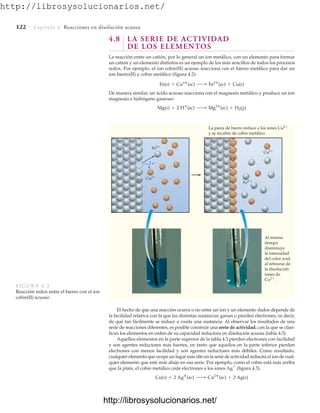 http://librosysolucionarios.net/
122 Capítulo 4 Reacciones en disolución acuosa
4.8 LA SERIE DE ACTIVIDAD
DE LOS ELEMENTOS
La reacción entre un catión, por lo general un ion metálico, con un elemento para formar
un catión y un elemento distintos es un ejemplo de los más sencillos de todos los procesos
redox. Por ejemplo, el ion cobre(II) acuoso reacciona con el hierro metálico para dar un
ion hierro(II) y cobre metálico (figura 4.2):
De manera similar, un ácido acuoso reacciona con el magnesio metálico y produce un ion
magnesio e hidrógeno gaseoso:
Mg(s) + 2 H
(ac) ¡ Mg2
(ac) + H2(g)
Fe(s) + Cu2
(ac) ¡ Fe2
(ac) + Cu(s)
2 e
Fe Fe
Fe2
Fe2
Cu2
La pieza de hierro reduce a los iones Cu2
y se recubre de cobre metálico.
Cu2
Cu
Al mismo
tiempo
disminuye
la intensidad
del color azul
al retirarse de
la disolución
iones de
Cu2.
FIGURA 4.2
Reacción redox entre el hierro con el ion
cobre(II) acuoso
El hecho de que una reacción ocurra o no entre un ion y un elemento dados depende de
la facilidad relativa con la que las distintas sustancias ganan o pierden electrones, es decir,
de qué tan fácilmente se reduce u oxida una sustancia. Al observar los resultados de una
serie de reacciones diferentes, es posible construir una serie de actividad, con la que se clasi-
fican los elementos en orden de su capacidad reductora en disolución acuosa (tabla 4.3).
Aquellos elementos en la parte superior de la tabla 4.3 pierden electrones con facilidad
y son agentes reductores más fuertes, en tanto que aquellos en la parte inferior pierden
electrones con menos facilidad y son agentes reductores más débiles. Como resultado,
cualquier elemento que ocupe un lugar más alto en la serie de actividad reducirá el ion de cual-
quier elemento que esté más abajo en esa serie. Por ejemplo, como el cobre está más arriba
que la plata, el cobre metálico cede electrones a los iones Ag
(figura 4.3).
Cu(s) + 2 Ag
(ac) ¡ Cu2
(ac) + 2 Ag(s)
www.FreeLibros.org
http://librosysolucionarios.net/
http://librosysolucionarios.net/
 