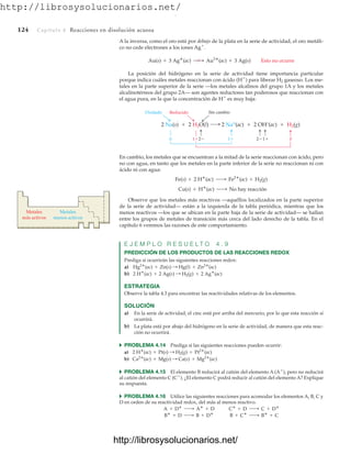 http://librosysolucionarios.net/
124 Capítulo 4 Reacciones en disolución acuosa
En cambio, los metales que se encuentran a la mitad de la serie reaccionan con ácido, pero
no con agua, en tanto que los metales en la parte inferior de la serie no reaccionan ni con
ácido ni con agua:
Observe que los metales más reactivos —aquéllos localizados en la parte superior
de la serie de actividad— están a la izquierda de la tabla periódica, mientras que los
menos reactivos —los que se ubican en la parte baja de la serie de actividad— se hallan
entre los grupos de metales de transición más cerca del lado derecho de la tabla. En el
capítulo 6 veremos las razones de este comportamiento.
E J E M P L O R E S U E L T O 4 . 9
PREDICCIÓN DE LOS PRODUCTOS DE LAS REACCIONES REDOX
Prediga si ocurrirán las siguientes reacciones redox:
a)
b)
ESTRATEGIA
Observe la tabla 4.3 para encontrar las reactividades relativas de los elementos.
SOLUCIÓN
a) En la serie de actividad, el cinc está por arriba del mercurio, por lo que esta reacción sí
ocurrirá.
b) La plata está por abajo del hidrógeno en la serie de actividad, de manera que esta reac-
ción no ocurrirá.
쑺 PROBLEMA 4.14 Prediga si las siguientes reacciones pueden ocurrir:
a)
b)
쑺 PROBLEMA 4.15 El elemento B reducirá al catión del elemento A (A
), pero no reducirá
al catión del elemento C (C
). ¿El elemento C podrá reducir al catión del elemento A? Explique
su respuesta.
쑺 PROBLEMA 4.16 Utilice las siguientes reacciones para acomodar los elementos A, B, C y
D en orden de su reactividad redox, del más al menos reactivo.
B
+ D ¡ B + D
B + C
¡ B
+ C
A + D
¡ A
+ D C
+ D ¡ C + D
Ca2
(ac) + Mg(s) : Ca(s) + Mg2
(ac)
2 H
(ac) + Pt(s) : H2(g) + Pt2
(ac)
2 H
(ac) + 2 Ag(s) : H2(g) + 2 Ag
(ac)
Hg2
(ac) + Zn(s) : Hg(l) + Zn2
(ac)
Cu(s) + H
(ac) ¡ No hay reacción
Fe(s) + 2 H
(ac) ¡ Fe2
(ac) + H2(g)
Sin cambio
2 Na+
(ac)  2 OH–
(ac)  H2(g)
Oxidado
2 Na(s)  2 H2O(l)
0 1
1 0
1
2
2
Reducido
Metales
más activos
Metales
menos activos
A la inversa, como el oro está por debajo de la plata en la serie de actividad, el oro metáli-
co no cede electrones a los iones Ag
.
La posición del hidrógeno en la serie de actividad tiene importancia particular
porque indica cuáles metales reaccionan con ácido (H
) para liberar H2 gaseoso. Los me-
tales en la parte superior de la serie —los metales alcalinos del grupo 1A y los metales
alcalinotérreos del grupo 2A— son agentes reductores tan poderosos que reaccionan con
el agua pura, en la que la concentración de H
es muy baja:
Au(s) + 3 Ag
(ac) ¡
// Au3
(ac) + 3 Ag(s) Esto no ocurre
www.FreeLibros.org
.
http://librosysolucionarios.net/
http://librosysolucionarios.net/
 