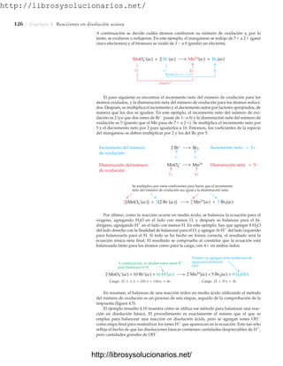 http://librosysolucionarios.net/
126 Capítulo 4 Reacciones en disolución acuosa
A continuación se decide cuáles átomos cambiaron su número de oxidación y, por lo
tanto, se oxidaron o redujeron. En este ejemplo, el manganeso se redujo de 7 a 2 (ganó
cinco electrones) y el bromuro se oxidó de 1 a 0 (perdió un electrón).
Gana 5 e–
1− 0
2+
7+
MnO4
–
(ac) + 2 Br–
(ac) Mn2+(ac) + Br2(ac)
Pierde 2 × 1 e–
= 2 e–
1–
2 Br–
Br2
0
7+ 2+
MnO4
–
Mn2+
Incremento neto = 2+
Disminución neta = 5–
Incremento del número
de oxidación:
Disminución del número
de oxidación:
2[MnO4
–
(ac)] + 5[2 Br–
(ac)] 2 Mn2+(ac) + 5 Br2(ac)
Se multiplica por estos coeficientes para hacer que el incremento
neto del número de oxidación sea igual a la disminución neta.
Carga: (2 × 1−) + (10−) + (16+) = 4+ Carga: (2 × 2+) = 4+
2 MnO4
–
(ac) + 10 Br–
(ac) + 16 H+
(ac) 2 Mn2+(ac) + 5 Br2(ac) + 8 H2O(l)
A continuación, se añaden estos iones H
+
para balancear el H.
Primero se agregan estas moléculas de
agua para balancear
el O.
El paso siguiente es encontrar el incremento neto del número de oxidación para los
átomos oxidados, y la disminución neta del número de oxidación para los átomos reduci-
dos. Después, se multiplica el incremento y el decremento netos por factores apropiados, de
manera que los dos se igualen. En este ejemplo, el incremento neto del número de oxi-
dación es 2 (ya que dos iones de Br
pasan de 1– a 0) y la disminución neta del número de
oxidación es 5 (puesto que el Mn pasa de 7 a 2). Se multiplica el incremento neto por
5 y el decremento neto por 2 para igualarlos a 10. Entonces, los coeficientes de la especie
del manganeso se deben multiplicar por 2 y los del Br, por 5.
Por último, como la reacción ocurre en medio ácido, se balancea la ecuación para el
oxígeno, agregando H2O en el lado con menos O, y después se balancea para el hi-
drógeno, agregando H
en el lado con menos H. En este ejemplo, hay que agregar 8 H2O
del lado derecho con la finalidad de balancear para el O, y agregar 16 H
del lado izquierdo
para balancearla para el H. Si todo se ha hecho en forma correcta, el resultado será la
ecuación iónica neta final. El resultado se comprueba al constatar que la ecuación está
balanceada tanto para los átomos como para la carga, con 4 en ambos lados.
En resumen, el balanceo de una reacción redox en medio ácido utilizando el método
del número de oxidación es un proceso de seis etapas, seguido de la comprobación de la
respuesta (figura 4.5).
El ejemplo resuelto 4.10 muestra cómo se utiliza ese método para balancear una reac-
ción en disolución básica. El procedimiento es exactamente el mismo que el que se
emplea para balancear una reacción en disolución ácida, pero se agregan iones OH
como etapa final para neutralizar los iones H
que aparezcan en la ecuación. Esto tan sólo
refleja el hecho de que las disoluciones básicas contienen cantidades despreciables de H
,
pero cantidades grandes de OH
.
www.FreeLibros.org
http://librosysolucionarios.net/
http://librosysolucionarios.net/
 