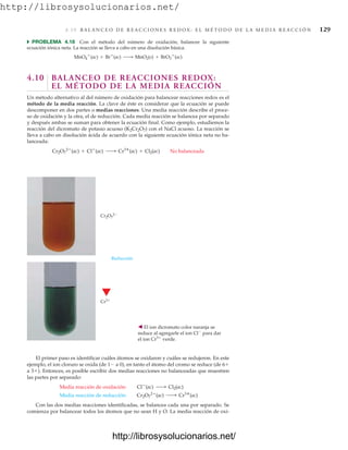 http://librosysolucionarios.net/
4 .1 0 B A L A N C E O D E R E A C C I O N E S R E D O X : E L M É T O D O D E L A M E D I A R E A C C I Ó N 129
쑺 PROBLEMA 4.18 Con el método del número de oxidación, balancee la siguiente
ecuación iónica neta. La reacción se lleva a cabo en una disolución básica.
4.10 BALANCEO DE REACCIONES REDOX:
EL MÉTODO DE LA MEDIA REACCIÓN
Un método alternativo al del número de oxidación para balancear reacciones redox es el
método de la media reacción. La clave de éste es considerar que la ecuación se puede
descomponer en dos partes o medias reacciones. Una media reacción describe el proce-
so de oxidación y la otra, el de reducción. Cada media reacción se balancea por separado
y después ambas se suman para obtener la ecuación final. Como ejemplo, estudiemos la
reacción del dicromato de potasio acuoso (K2Cr2O7) con el NaCl acuoso. La reacción se
lleva a cabo en disolución ácida de acuerdo con la siguiente ecuación iónica neta no ba-
lanceada:
Cr2O7
2
(ac) + Cl
(ac) ¡ Cr3
(ac) + Cl2(ac) No balanceada
MnO4

(ac) + Br
(ac) ¡ MnO2(s) + BrO3

(ac)
Cr2O7
2
Reducción
Cr3
䉳 El ion dicromato color naranja se
reduce al agregarle el ion Cl
para dar
el ion Cr3
verde.
El primer paso es identificar cuáles átomos se oxidaron y cuáles se redujeron. En este
ejemplo, el ion cloruro se oxida (de 1 a 0), en tanto el átomo del cromo se reduce (de 6
a 3). Entonces, es posible escribir dos medias reacciones no balanceadas que muestren
las partes por separado:
Con las dos medias reacciones identificadas, se balancea cada una por separado. Se
comienza por balancear todos los átomos que no sean H y O. La media reacción de oxi-
Media reacción de reducción: Cr2O7
2
(ac) ¡ Cr3
(ac)
Media reacción de oxidación: Cl
(ac) ¡ Cl2(ac)
www.FreeLibros.org
http://librosysolucionarios.net/
http://librosysolucionarios.net/
 