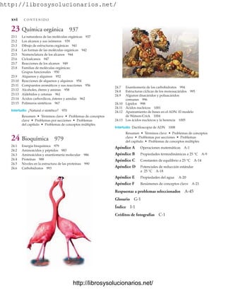 http://librosysolucionarios.net/
24.7 Enantiomería de los carbohidratos 994
24.8 Estructuras cíclicas de los monosacáridos 995
24.9 Algunos disacáridos y polisacáridos
comunes 996
24.10 Lípidos 998
24.11 Ácidos nucleicos 1001
24.12 Apareamiento de bases en el ADN: El modelo
de Watson-Crick 1004
24.13 Los ácidos nucleicos y la herencia 1005
Interludio Dactiloscopia de ADN 1008
Resumen • Términos clave • Problemas de conceptos
clave • Problemas por secciones • Problemas
del capítulo • Problemas de conceptos múltiples
Apéndice A Operaciones matemáticas A-1
Apéndice B Propiedades termodinámicas a 25 °C A-9
Apéndice C Constantes de equilibrio a 25 °C A-14
Apéndice D Potenciales de reducción estándar
a 25 °C A-18
Apéndice E Propiedades del agua A-20
Apéndice F Resúmenes de conceptos clave A-21
Respuestas a problemas seleccionados A-45
Glosario G-1
Índice I-1
Créditos de fotografías C-1
23 Química orgánica 937
23.1 La naturaleza de las moléculas orgánicas 937
23.2 Los alcanos y sus isómeros 939
23.3 Dibujo de estructuras orgánicas 941
23.4 Las formas de las moléculas orgánicas 942
23.5 Nomenclatura de los alcanos 944
23.6 Cicloalcanos 947
23.7 Reacciones de los alcanos 949
23.8 Familias de moléculas orgánicas:
Grupos funcionales 950
23.9 Alquenos y alquinos 952
23.10 Reacciones de alquenos y alquinos 954
23.11 Compuestos aromáticos y sus reacciones 956
23.12 Alcoholes, éteres y aminas 958
23.13 Aldehídos y cetonas 961
23.14 Ácidos carboxílicos, ésteres y amidas 962
23.15 Polímeros sintéticos 967
Interludio ¿Natural o sintético? 970
Resumen • Términos clave • Problemas de conceptos
clave • Problemas por secciones • Problemas
del capítulo • Problemas de conceptos múltiples
24 Bioquímica 979
24.1 Energía bioquímica 979
24.2 Aminoácidos y péptidos 983
24.3 Aminoácidos y enantiomería molecular 986
24.4 Proteínas 988
24.5 Niveles en la estructura de las proteínas 990
24.6 Carbohidratos 993
xvi C O N T E N I D O
www.FreeLibros.org
.
http://librosysolucionarios.net/
http://librosysolucionarios.net/
 