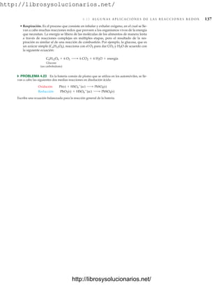 http://librosysolucionarios.net/
4.12 A L G U N A S A P L I C A C I O N E S D E L A S R E A C C I O N E S R E D O X 137
• Respiración. Es el proceso que consiste en inhalar y exhalar oxígeno, en el cual se lle-
van a cabo muchas reacciones redox que proveen a los organismos vivos de la energía
que necesitan. La energía se libera de las moléculas de los alimentos de manera lenta
a través de reacciones complejas en múltiples etapas, pero el resultado de la res-
piración es similar al de una reacción de combustión. Por ejemplo, la glucosa, que es
un azúcar simple (C6H12O6), reacciona con el O2 para dar CO2 y H2O de acuerdo con
la siguiente ecuación:
Glucosa
(un carbohidrato)
쑺 PROBLEMA 4.23 En la batería común de plomo que se utiliza en los automóviles, se lle-
van a cabo las siguientes dos medias reacciones en disolución ácida:
Escriba una ecuación balanceada para la reacción general de la batería.
Reducción PbO2(s) + HSO4

(ac) ¡ PbSO4(s)
Oxidación Pb(s) + HSO4

(ac) ¡ PbSO4(s)
C6H12O6 + 6 O2 ¡ 6 CO2 + 6 H2O + energía
www.FreeLibros.org
http://librosysolucionarios.net/
http://librosysolucionarios.net/
 