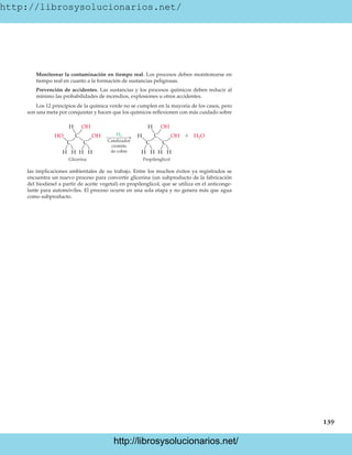 http://librosysolucionarios.net/
139
Monitorear la contaminación en tiempo real. Los procesos deben monitorearse en
tiempo real en cuanto a la formación de sustancias peligrosas.
Prevención de accidentes. Las sustancias y los procesos químicos deben reducir al
mínimo las probabilidades de incendios, explosiones u otros accidentes.
Los 12 principios de la química verde no se cumplen en la mayoría de los casos, pero
son una meta por conquistar y hacen que los químicos reflexionen con más cuidado sobre
H
H
H
C
C C
OH
H
H
Glicerina Propilenglicol

H OH
H
H
H
C
C C
OH
H
H
HO OH H2O
Catalizador
cromito
de cobre
H2
las implicaciones ambientales de su trabajo. Entre los muchos éxitos ya registrados se
encuentra un nuevo proceso para convertir glicerina (un subproducto de la fabricación
del biodiesel a partir de aceite vegetal) en propilenglicol, que se utiliza en el anticonge-
lante para automóviles. El proceso ocurre en una sola etapa y no genera más que agua
como subproducto.
www.FreeLibros.org
.
http://librosysolucionarios.net/
http://librosysolucionarios.net/
 