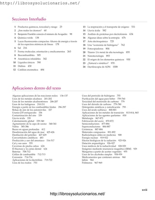 http://librosysolucionarios.net/
Secciones Interludio
xvii
1 Productos químicos, toxicidad y riesgo 25
2 ¿Son reales los átomos? 60
3 Benjamín Franklin conocía el número de Avogadro 98
4 Química verde 138
5 Luces fluorescentes compactas: Ahorro de energía a través
de los espectros atómicos de líneas 178
6 Sal 216
7 Forma molecular, orientación y medicamentos 263
8 Biocombustibles 305
9 Anestésicos inhalables 342
10 Líquidos iónicos 390
11 Diálisis 430
12 Catálisis enzimática 484
13 La respiración y el transporte de oxígeno 531
14 Lluvia ácida 582
15 Análisis de proteínas por electroforesis 634
16 Algunas ideas sobre la entropía 676
17 Arte electroquímico 725
18 Una “economía de hidrógeno” 762
19 Fotocopiadoras 804
20 Titanio: Un metal de alta tecnología 855
21 Nanotecnología 893
22 El origen de los elementos químicos 930
23 ¿Natural o sintético? 970
24 Dactiloscopia de ADN 1008
Algunas aplicaciones de las reacciones redox 136-137
Usos de los metales alcalinos 201-202
Usos de los metales alcalinotérreos 206-207
Usos de los halógenos 210-211
Energía a partir de los combustibles fósiles 296-297
Bolsas de aire de los automóviles 327
Uranio-235 enriquecido 336
Contaminación del aire 339
Lluvia ácida 339
Calentamiento global 339-340
Agotamiento de la capa de ozono 340-341
Vidrio 385-386
Buceo en aguas profundas 412
Desalinización del agua de mar 425-426
Destilación del petróleo 427-429
Convertidores catalíticos 483
Producción y uso del amoniaco 516-517
Cal y sus usos 555
Cavernas de piedra caliza 624
El fluoruro y la caries dental 624
Baterías 708-712
Celdas de combustible 712-713
Corrosión 714-716
Aplicaciones de la electrólisis 719-722
Usos de los óxidos 753
Usos del peróxido de hidrógeno 755
Purificación del agua para beber 759-760
Toxicidad del monóxido de carbono 779
Usos del dióxido de carbono 779-780
Detergentes sintéticos y eutroficación 795
Usos del ácido sulfúrico 800-801
Aplicaciones de los metales de transición 813-814, 865
Aplicaciones de los agentes quelantes 830
Metalurgia 867-872
Fabricación del acero 870-872
Semiconductores 877-884
Superconductores 884-887
Cerámicas 887-884
Materiales compuestos 891-892
Radioisótopos útiles en medicina 908
Energía nuclear 919-922
Efectos biológicos de la radiación 925-926
Datación arqueológica 926-927
Usos médicos de la radiactividad 928-929
Imágenes mediante resonancia magnética (IRM) 929
Margarina a partir de aceites vegetales 955
Usos de los alcoholes simples 958-959
Medicamentos que contienen aminas 960
Jabón 964
Polímeros 967-969
Aplicaciones dentro del texto
www.FreeLibros.org
http://librosysolucionarios.net/
http://librosysolucionarios.net/
 