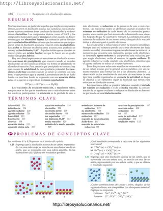 http://librosysolucionarios.net/
140 Capítulo 4 Reacciones en disolución acuosa
R E S U M E N
Muchas reacciones, en particular aquellas que implican compuestos
iónicos, ocurren en disolución acuosa. Las sustancias cuyas disolu-
ciones acuosas contienen iones conducen la electricidad y se deno-
minan electrolitos. Los compuestos iónicos, como el NaCl, y los
compuestos moleculares que se disocian en iones cuando se disuel-
ven en agua son electrolitos fuertes. Las sustancias que se disocian
poco son electrolitos débiles, en tanto que las sustancias que no pro-
ducen iones en disolución acuosa se conocen como no electrolitos.
Los ácidos se disocian en disoluciones acuosas para producir un
anión y un ion hidronio, H3O
. Aquellos ácidos que se disocian en
mayor grado son ácidos fuertes; los que lo hacen en un grado
menor son ácidos débiles.
Hay tres clases importantes de reacciones en disolución acuosa.
Las reacciones de precipitación que ocurren cuando se mezclan
disoluciones de dos sustancias iónicas y se forma un precipitado en
el medio de reacción. Para predecir qué precipitado se formará, hay
que conocer la solubilidad de cada producto potencial. Las reac-
ciones ácido-base suceden cuando un ácido se combina con una
base, lo que produce agua y una sal. La neutralización de un ácido
fuerte con una base fuerte, se representa con una ecuación iónica
neta, en la que no se especifican los iones espectadores:
Las reacciones de oxidación-reducción, o reacciones redox,
son procesos en los que se transfieren uno o más electrones entre
los reactivos participantes. La oxidación es la pérdida de uno o
H
(ac) + OH
(ac) ¡ H2O(l)
más electrones; la reducción es la ganancia de uno o más elec-
trones. Las reacciones redox se identifican cuando al analizar los
números de oxidación de cada átomo de las sustancias partici-
pantes, se encuentra que han aumentado o disminuido esos núme-
ros después de que ha ocurrido la reacción. La comparación de los
números de oxidación de un átomo antes y después de la reacción
indica si el átomo ganó o perdió electrones.
Las oxidaciones y reducciones ocurren de manera simultánea.
Siempre que una sustancia pierde uno o más electrones (es decir,
cuando se oxida), otra sustancia gana esos electrones (se reduce). La
sustancia que ocasiona una reducción, porque cede electrones,
se denomina agente reductor; la que provoca una oxidación, por-
que acepta electrones, recibe el nombre de agente oxidante. El
agente reductor se oxida cuando cede electrones, mientras que
el agente oxidante se reduce al aceptar electrones.
Entre los procesos redox más sencillos se encuentra la reacción
de un catión acuoso, por lo general un ion metálico, con un ele-
mento metálico para formar un ion y un elemento distintos. La
observación de los resultados de una serie de reacciones de este
tipo hace posible organizarlas en una serie de actividad, en la que
se clasifica a los elementos según la facilidad que tienen para
reducirse en disolución acuosa.
Las reacciones redox se pueden balancear usando el método
del número de oxidación o el de la media reacción. La concen-
tración de un agente oxidante o reductor en disolución se determi-
na por medio de una titulación redox.
T É R M I N O S C L A V E
ácido débil 114
ácido fuerte 114
agente oxidante 120
agente reductor 120
base débil 115
base fuerte 115
disociar 108
ecuación iónica 111
ecuación iónica neta 111
ecuación molecular 110
electrolito 108
electrolito débil 109
electrolito fuerte 109
ion espectador 111
ion hidronio, H3O+
114
media reacción 129
método de la media reacción
129
método del número de
oxidación 125
no electrolito 108
número de oxidación 118
oxidación 117
reacción de neutralización
ácido-base 107
reacción de oxidación-
reducción 108
reacción de precipitación 107
reacción redox 108
reducción 117
sal 107
serie de actividad 122
solubilidad 112
titulación redox 133
P R O B L E M A S D E C O N C E P T O S C L A V E
Los problemas 4.1 a 4.24 aparecen en el interior del capítulo.
4.25 Suponga que la disolución acuosa de un catión, representa-
do con una esfera roja, se mezcla con una disolución de un
anión, que se representa con una esfera amarilla. En las
ilustraciones (1) a (3) hay tres resultados posibles:
¿Cuál resultado corresponde a cada una de las siguientes
reacciones?
a)
b)
c)
4.26 Suponga que una disolución acuosa de un catión, que se
representa con una esfera azul, se mezcla con otra de un
anión, representado por una esfera verde, y que se obtiene
el resultado siguiente:
2 Ag
(ac) + SO3
2
(ac) :
Ba2
(ac) + CrO4
2
(ac) :
2 Na
(ac) + CO3
2
(ac) :
+
1) 2) 3)
+
¿Cuáles combinaciones de catión y anión, elegidas de las
siguientes listas, son compatibles con el esquema anterior?
Explique su respuesta.
Cationes:
Aniones: Cl
, CO3
2
, CrO4
2
, NO3

Na
, Ca2
, Ag
, Ni2
www.FreeLibros.org
http://librosysolucionarios.net/
http://librosysolucionarios.net/
 