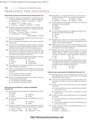 http://librosysolucionarios.net/
142 Capítulo 4 Reacciones en disolución acuosa
P R O B L E M A S P O R S E C C I O N E S
Reacciones acuosas y ecuaciones iónicas netas (sección 4.3)
4.32 Clasifique cada una de las siguientes ecuaciones como reac-
ciones de precipitación, ácido-base u oxidación-reducción:
a)
b)
c)
4.33 Clasifique cada una de las siguientes ecuaciones como reac-
ciones de precipitación, ácido-base u oxidación-reducción:
a)
b)
c)
4.34 Escriba ecuaciones iónicas netas para las reacciones que se
listan en el problema 4.32.
4.35 Para las reacciones del problema 4.33, escriba ecuaciones
iónicas netas.
4.36 Las disoluciones de Ba(OH)2 y H2SO4 conducen la electrici-
dad, pero la conductividad desaparece cuando se mezclan
cantidades molares iguales de ambas. Explique por qué.
4.37 Una disolución de HCl en agua conduce electricidad, pero
otra de HCl en cloroformo, CHCl3, no. ¿Qué dice esta
observación sobre la forma en que el HCl existe en el agua
y la forma en que existe en el cloroformo?
4.38 Clasifique cada una de las siguientes sustancias como elec-
trolito fuerte, electrolito débil o no electrolito:
a) HBr b) HF
c) d)
e) f) Alcohol etílico
4.39 ¿Es posible que una sustancia molecular sea un electrolito
fuerte? Explique su respuesta.
4.40 ¿Cuál es la concentración molar total de iones en cada una
de las siguientes disoluciones, si se supone una disociación
completa?
a) Una disolución de K2CO3 0.750 M
b) Una disolución de AlCl3 0.355 M
4.41 ¿Cuál es la concentración molar total de iones en cada una
de las siguientes disoluciones?
a) Una disolución 1.250 M de CH3OH
b) Una disolución 0.225 M de HClO4
Reacciones de precipitación y reglas de solubilidad
(sección 4.4)
4.42 ¿Cuál de las sustancias siguientes es probable que sea solu-
ble en agua?
a) b)
c) d)
4.43 ¿Cuál de las siguientes sustancias es probable que sea solu-
ble en agua?
a) ZnS b)
c) d)
4.44 Prediga si ocurrirá una reacción de precipitación cuando se
mezclen disoluciones acuosas de las siguientes sustancias:
a) b)
c) d) CH3CO2Na + HCl
(NH4)2SO4 + NiCl2
FeCl2 + KOH
NaOH + HClO4
MnO2
PbCl2
Au2(CO3)3
Fe2O3
SnCO3
Ba(NO3)2
Ag2O
NH3
(NH4)2CO3
NaClO4
(CH3CO2)2Ba(ac) + 2 H2O(l)
2 CH3CO2H(ac) + Ba(OH)2(ac) :
NiCl2(ac) + Na2S(ac) : NiS(s) + 2 NaCl(ac)
S8(s) + 8 O2(g) : 8 SO2(g)
H3PO4(ac) + 3 KOH(ac) : K3PO4(ac) + 3 H2O(l)
2 HgO(s)
Calor  2 Hg(l) + O2(g)
Hg(NO3)2(ac) + 2 NaI(ac) : 2 NaNO3(ac) + HgI2(s)
4.45 Pronostique si al mezclar disoluciones acuosas de las si-
guientes sustancias habrá una reacción de precipitación
a) b)
c) d)
4.46 ¿Cómo prepararía las siguientes sustancias por medio de
una reacción de precipitación?
a)
b)
c)
4.47 ¿De qué manera prepararía las siguientes sustancias me-
diante una reacción de precipitación?
a)
b) FeS
c)
4.48 Suponga que se tiene una mezcla acuosa de NaNO3 y
AgNO3. ¿Cómo usaría una reacción de precipitación para
separar a los dos iones metálicos?
4.49 Suponga que se tiene una mezcla acuosa de BaCl2 y CuCl2.
¿De qué manera se emplearía una reacción de precipitación
para separar a los dos iones metálicos?
4.50 Imagine que tiene una disolución acuosa de una sal
desconocida. El tratamiento de la disolución con NaOH
diluido, Na2SO4 y KCl no produce ningún precipitado.
¿Cuál de los siguientes cationes contendrá la disolución?
a) b)
c) (d)
4.51 Suponga que tiene una disolución acuosa de una sal des-
conocida. Al tratar la disolución con BaCl2 diluido, AgNO3
y Cu(NO3)2 no se produce un precipitado. ¿Cuál de los
siguientes aniones contendrá la disolución?
a) b)
c) d)
Ácidos, bases y reacciones de neutralización (sección 4.5)
4.52 Suponga que se le da una disolución de un ácido o una
base desconocidos. ¿Cómo se podrá saber si la sustancia
desconocida es ácida o básica?
4.53 ¿Por qué se usa una doble flecha para indicar la di-
sociación de un ácido o de una base débiles en disolución
acuosa?
4.54 Escriba ecuaciones iónicas balanceadas para las siguientes
reacciones:
a) El ácido perclórico acuoso es neutralizado por hidróxi-
do de calcio acuoso.
b) El hidróxido de sodio acuoso se neutraliza con ácido
acético acuoso.
4.55 Escriba ecuaciones iónicas balanceadas para las siguientes
reacciones:
a) El ácido fluorhídrico se neutraliza con hidróxido de cal-
cio acuoso.
b) El hidróxido de magnesio acuoso es neutralizado por el
ácido nítrico acuoso.
4.56 Escriba ecuaciones iónicas netas balanceadas para las si-
guientes reacciones:
a)
b) HBr(ac) + Ca(OH)2(ac) :
LiOH(ac) + HI(ac) :
(Δ )
SO4
2
OH
NO3

Cl
NH4

Ba2
Cs
Ag
CoCO3
Al(OH)3
ZnCrO4
Mg3(PO4)2
PbSO4
Ba(NO3)2 + KOH
Hg(NO3)2 + Na3PO4
HNO3 + CuSO4
MnCl2 + Na2S
www.FreeLibros.org
.
http://librosysolucionarios.net/
http://librosysolucionarios.net/
 