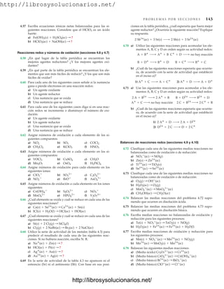 http://librosysolucionarios.net/
P R O B L E M A S P O R S E C C I O N E S 143
4.57 Escriba ecuaciones iónicas netas balanceadas para las si-
guientes reacciones. Considere que el HClO3 es un ácido
fuerte.
a)
b)
Reacciones redox y números de oxidación (secciones 4.6 y 4.7)
4.58 ¿En qué lugar de la tabla periódica se encuentran los
mejores agentes reductores? ¿Y los mejores agentes oxi-
dantes?
4.59 ¿En qué parte de la tabla periódica se encuentran los ele-
mentos que son más fáciles de reducir? ¿Y los que son más
fáciles de oxidar?
4.60 Para cada uno de los siguientes casos señale si la sustancia
gana o pierde electrones en una reacción redox:
a) Un agente oxidante
b) Un agente reductor
c) Una sustancia que se oxida
d) Una sustancia que se reduce
4.61 Para cada uno de los siguientes casos diga si en una reac-
ción redox se incrementa o disminuye el número de oxi-
dación:
a) Un agente oxidante
b) Un agente reductor
c) Una sustancia que se oxida
d) Una sustancia que se reduce
4.62 Asigne números de oxidación a cada elemento de los si-
guientes compuestos:
a) b) c)
d) e) f)
4.63 Asigne números de oxidación a cada elemento en los si-
guientes compuestos:
a) b) c)
d) e) f)
4.64 Asigne números de oxidación para cada elemento en los
siguientes iones:
a) b) c)
d) e) f)
4.65 Asigne números de oxidación a cada elemento en los iones
siguientes:
a) b) c)
d) e) f)
4.66 ¿Cuál elemento se oxida y cuál se reduce en cada una de las
siguientes reacciones?
a)
b)
4.67 ¿Cuál elemento se oxida y cuál se reduce en cada una de las
siguientes reacciones?
a)
b)
4.68 Utilice la serie de actividad de los metales (tabla 4.3) para
predecir el resultado de cada una de las siguientes reac-
ciones. Si no hubiera reacción, escriba N. R.
a)
b)
c)
d)
4.69 En la serie de actividad de la tabla 4.3 no aparecen ni el
estroncio (Sr) ni el antimonio (Sb). Con base en sus posi-
Au3
(ac) + Ag(s) : ?
Ag
(ac) + Au(s) : ?
HCl(ac) + Pt(s) : ?
Na
(ac) + Zn(s) : ?
Cl2(g) + 2 NaBr(ac) : Br2(ac) + 2 NaCl(ac)
Si(s) + 2 Cl2(g) : SiCl4(l)
ICl(s) + H2O(l) : HCl(ac) + HOI(ac)
Ca(s) + Sn2
(ac) : Ca2
(ac) + Sn(s)
V2O7
4
HPO4
2
MnO4
2
NO3

S2O3
2
Cr(OH)4

AsO4
3
BrO
NO2

C2O4
2
SO3
2
ClO3

H2PtCl6
OsO4
Mn2O7
CH2O
CuSO4
VOCl3
HNO3
KClO3
CH2Cl2
COCl2
SO3
NO2
HClO3(ac) + NaOH(ac) : ?
Fe(OH)3(s) + H2SO4(ac) : ?
ciones en la tabla periódica, ¿cuál esperaría que fuera mejor
agente reductor? ¿Ocurriría la siguiente reacción? Explique
su respuesta.
4.70 a) Utilice las siguientes reacciones para acomodar los ele-
mentos A, B, C y D en orden según su actividad redox:
b) ¿Cuál de las siguientes reacciones esperaría que ocurrie-
ra, de acuerdo con la serie de actividad que estableció
en el inciso a)?
4.71 a) Use las siguientes reacciones para acomodar a los ele-
mentos A, B, C y D en orden según su actividad redox:
b) ¿Cuál de las siguientes reacciones esperaría que ocurrie-
ra, de acuerdo con la serie de actividad que estableció
en el inciso a)?
Balanceo de reacciones redox (secciones 4.9 y 4.10)
4.72 Clasifique cada una de las siguientes medias reacciones no
balanceadas como de oxidación o de reducción:
a)
b)
c)
d)
4.73 Clasifique cada una de las siguientes medias reacciones no
balanceadas como de oxidación o de reducción:
a)
b)
c)
d)
4.74 Balancee las medias reacciones del problema 4.72 supo-
niendo que ocurren en disolución ácida.
4.75 Balancee las medias reacciones del problema 4.73 supo-
niendo que ocurren en disolución básica.
4.76 Escriba medias reacciones no balanceadas de oxidación y
reducción para los siguientes procesos:
a)
b)
4.77 Escriba medias reacciones de oxidación y reducción para
los siguientes procesos:
a)
b)
4.78 Balancee las siguientes medias reacciones:
a) (Medio ácido)
b) (Medio básico)
c) (Medio básico)
d) (Medio básico) ClO
(ac) : Cl
(ac)
Bi3
(ac) : BiO3

(ac)
CrO4
2
(ac) : Cr(OH)4

(ac)
Cr2O7
2
(ac) : Cr3
(ac)
Mn3
(ac) : MnO2(s) + Mn2
(ac)
Mn(s) + NO3

(ac) : Mn2
(ac) + NO2(g)
H2O2(ac) + Fe2
(ac) : Fe3
(ac) + H2O(l)
Te(s) + NO3

(ac) : TeO2(s) + NO(g)
CH3OH(ac) : CH2O(ac)
MnO4

(ac) : MnO4
2
(ac)
H2O2(ac) : O2(g)
O2(g) : OH
(ac)
Sn4
(ac) : Sn2
(ac)
Ti3
(ac) : TiO2(s)
Zn(s) : Zn2
(ac)
NO3

(ac) : NO(g)
2) D2
+ 2 C ¡ D + 2 C
1) 2 A
+ D ¡ 2 A + D2
A
+ C ¡ no hay reacción 2 C + B2
¡ 2 C
+ B
2 A + B2
¡ 2 A
+ B B + D2
¡ B2
+ D
1) A
+ C ¡ A + C
2) A
+ D ¡ A + D
B + D
¡ B
+ D B + C
¡ B
+ C
A + B
¡ A
+ B C
+ D ¡ no hay reacción
2 Sb3
(ac) + 3 Sr(s) ¡ 2 Sb(s) + 3 Sr2
(ac)
www.FreeLibros.org
http://librosysolucionarios.net/
http://librosysolucionarios.net/
 
