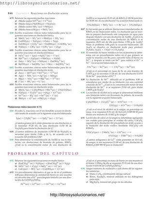 http://librosysolucionarios.net/
4.79 Balancee las siguientes medias reacciones:
a) (Medio ácido)
b) (Medio básico)
c) (Medio ácido)
d) (Medio básico)
4.80 Escriba ecuaciones iónicas netas balanceadas para las si-
guientes reacciones en disolución básica:
a)
b)
c)
d)
4.81 Escriba ecuaciones iónicas netas balanceadas para las si-
guientes reacciones en disolución básica:
a)
b)
c)
d)
4.82 Escriba ecuaciones iónicas netas balanceadas para las si-
guientes reacciones en disolución ácida:
a)
b)
c)
d)
4.83 Escriba ecuaciones iónicas netas balanceadas para las si-
guientes reacciones en disolución ácida:
a)
b)
c)
d)
Titulaciones redox (sección 4.11)
4.84 El yodo, I2, reacciona con el ion tiosulfato acuoso en disolu-
ción neutra de acuerdo con la siguiente ecuación balanceada:
¿Cuántos gramos de I2 están presentes en una disolución, si
se necesitan 35.20 mL de una disolución 0.150 M de
Na2S2O3 para titular la disolución de I2?
4.85 ¿Cuántos mililitros de disolución 0.250 M de Na2S2O3 se
necesitan para titular 2.486 g de I2, de acuerdo con la
ecuación del problema 4.84?
4.86 Para determinar la concentración de As(III) se usa la titu-
lación con disoluciones de bromato de potasio, KBrO3.
¿Cuál es la concentración molar de una disolución de
I2(ac) + 2 S2O3
2
(ac) ¡ S4O6
2
(ac) + 2 I
(ac)
PbO2(s) + Cl
(ac) : PbCl2(s) + O2(g)
Sn2
(ac) + IO4

(ac) : Sn4
(ac) + I
(ac)
H2O2(ac) + Cr2O7
2
(ac) : O2(g) + Cr3
(ac)
MnO4

(ac) + C2H5OH(ac):Mn2
(ac) + CH3CO2H(ac)
I
(ac) + IO3

(ac) : I3

(ac)
Mg(s) + VO4
3
(ac) : Mg2
(ac) + V2
(ac)
Ag(s) + NO3

(ac) : Ag
(ac) + NO2(g)
Zn(s) + VO2
(ac) : Zn2
(ac) + V3
(ac)
Bi(OH)3(s) + Sn(OH)3

(ac) : Bi(s) + Sn(OH)6
2
(ac)
Zn(s) + NO3

(ac) : NH3(ac) + Zn(OH)4
2
(ac)
Mn2
(ac) + H2O2(ac) : MnO2(s) + H2O(l)
S2O3
2
(ac) + I2(ac) : S4O6
2
(ac) + I
(ac)
H2O2(ac) + ClO4

(ac) : ClO2

(ac) + O2(g)
Fe(OH)2(s) + CrO4
2
(ac) :Fe(OH)3(s) + Cr(OH)4

(ac)
Cu(OH)2(s) + N2H4(ac) : Cu(s) + N2(g)
MnO4

(ac) + IO3

(ac) : MnO2(s) + IO4

(ac)
Br2(ac) : BrO3

(ac)
NO3

(ac) : NO2(ac)
Ni(OH)2(s) : Ni2O3(s)
VO2
(ac) : V3
(ac)
144 Capítulo 4 Reacciones en disolución acuosa
As(III) si se requieren 22.35 mL de KBrO3 0.100 M para titu-
lar 50.00 mL de esa disolución? La ecuación balanceada es:
4.87 Es frecuente que se utilicen disoluciones estandarizadas de
KBrO3 en las titulaciones redox. La disolución que se nece-
sita se prepara disolviendo este compuesto en agua para
después titularlo con una disolución de As(III). ¿Cuál es la
concentración molar de una disolución de KBrO3 si se
requieren 28.55 mL de ella para titular 1.550 g de As2O3?
Véase el problema 4.86 para la ecuación balanceada. (El
As2O3 se disuelve en disolución ácida para producir
).
4.88 El contenido de hierro metálico en los yacimientos se deter-
mina con un procedimiento redox en el que primero se
oxida la muestra con Br2 para convertir todo el hierro en
Fe3
, y después se titula con Sn2
para reducir el Fe3
a
Fe2
. La ecuación balanceada es:
¿Cuál es el porcentaje en masa de Fe en una muestra de
0.1875 g si se necesitan 13.28 mL de una disolución 0.1015
M de Sn2
para titular al Fe3
?
4.89 La disolución de Sn2
utilizada en el problema 4.88 se
estandariza por medio de su titulación con una cantidad
conocida de Fe3
. ¿Cuál es la concentración molar de una
disolución de Sn2
si se requieren 23.84 mL para titular
1.4855 g de Fe2O3?
4.90 Los niveles de alcohol en la sangre se determinan mediante
una titulación redox con dicromato de potasio, de acuerdo
con la siguiente ecuación balanceada:
¿Cuál es el nivel de alcohol en la sangre, en porcentaje en
masa, si se requieren 8.76 mL de K2Cr2O7 0.049 88 M para
titular una muestra de 10.002 g de sangre?
4.91 Los niveles de calcio en la sangre se determinan agregando
ion oxalato para precipitar al oxalato de calcio, CaC2O4,
seguido de la disolución del precipitado en ácido acuoso y
la titulación del ácido oxálico resultante (H2C2O4) con
KMnO4:
¿Cuántos miligramos de Ca2
están presentes en 10.0 mL
de sangre, si son necesarios 21.08 mL de una disolución de
KMnO4 0.000 988 M para la titulación?
10 CO2(g) + 2 Mn2
(ac) + 8 H2O(l)
5 H2C2O4(ac) + 2 MnO4

(ac) + 6 H
(ac) ¡
2 CO2(g) + 4 Cr3
(ac) + 11 H2O(l)
C2H5OH(ac) + 2 Cr2O7
2
(ac) + 16 H
(ac) ¡
2 Fe3
(ac) + Sn2
(ac) ¡ 2 Fe2
(ac) + Sn4
(ac)
H3AsO3: As2O3 + 3 H2O : 2 H3AsO3
3 H3AsO3(ac) + BrO3

(ac) ¡ Br
(ac) + 3 H3AsO4(ac)
P R O B L E M A S D E L C A P Í T U L O
4.92 Balancee las siguientes ecuaciones en medio básico:
a)
b)
c)
4.93 Un procedimiento alternativo al que se da en el problema
4.88 para determinar la cantidad de hierro en una muestra
es convertir éste a Fe2
para después titularlo con una diso-
lución de Ce(NH4)2(NO3)6:
Fe2
(ac) + Ce4
(ac) ¡ Fe3
(ac) + Ce3
(ac)
CoCl2(ac) + HO2

(ac) : Co(OH)3(s) + Cl
(ac)
SeO3
2
(ac) + Cl2(g) : SeO4
2
(ac) + Cl
(ac)
[Fe(CN)6]3
(ac) + N2H4(ac) : [Fe(CN)6]4
(ac) + N2(g)
¿Cuál es el porcentaje en masa de hierro en una muestra si
al titular 1.2284 g de ella se requieren 57.91 mL de una diso-
lución 0.1018 M de Ce(NH4)2(NO3)6?
4.94 Asigne números de oxidación a cada átomo de las siguien-
tes sustancias:
a) Etano, C2H6, constituyente del gas natural
b) Bórax, Na2B4O7, mineral utilizado en los detergentes
para ropa.
c) Mg2Si2O6, mineral del grupo de los silicatos
www.FreeLibros.org
http://librosysolucionarios.net/
http://librosysolucionarios.net/
 