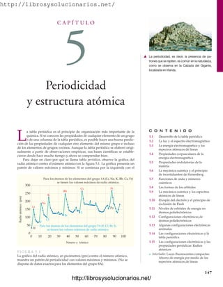 http://librosysolucionarios.net/
C A P Í T U L O
5
Periodicidad
y estructura atómica
C O N T E N I D O
5.1 Desarrollo de la tabla periódica
5.2 La luz y el espectro electromagnético
5.3 La energía electromagnética y los
espectros atómicos de líneas
5.4 Propiedades corpusculares de la
energía electromagnética
5.5 Propiedades ondulatorias de la
materia
5.6 La mecánica cuántica y el principio
de incertidumbre de Heisenberg
5.7 Funciones de onda y números
cuánticos
5.8 Las formas de los orbitales
5.9 La mecánica cuántica y los espectros
atómicos de líneas
5.10 El espín del electrón y el principio de
exclusión de Pauli
5.11 Niveles de orbitales de energía en
átomos polielectrónicos
5.12 Configuraciones electrónicas de
átomos polielectrónicos
5.13 Algunas configuraciones electrónicas
anómalas
5.14 Las configuraciones electrónicas y la
tabla periódica
5.15 Las configuraciones electrónicas y las
propiedades periódicas: Radios
atómicos
쐽 Interludio: Luces fluorescentes compactas:
Ahorro de energía por medio de los
espectros atómicos de líneas
L
a tabla periódica es el principio de organización más importante de la
química. Si se conocen las propiedades de cualquier elemento de un grupo
o de una columna de la tabla periódica, es posible hacer una buena predic-
ción de las propiedades de cualquier otro elemento del mismo grupo e incluso
de los elementos de grupos vecinos. Aunque la tabla periódica se elaboró origi-
nalmente a partir de observaciones empíricas, sus bases científicas se estable-
cieron desde hace mucho tiempo y ahora se comprenden bien.
Para dejar en claro por qué se llama tabla periódica, observe la gráfica del
radio atómico contra el número atómico en la figura 5.1. La gráfica presenta un
patrón de valores máximos y mínimos. Si se comienza por la izquierda con el
147
䉱 La periodicidad, es decir, la presencia de pa-
trones que se repiten, es común en la naturaleza,
como se observa en la Calzada del Gigante,
localizada en Irlanda.
Nmero a tómico
Para los átomos de los elementos del grupo 1A (Li, Na, K, Rb, Cs, Fr)
se tienen los valores máximos de radio atómico.
0 20 40 60 80 100
70
50
30
10 90
300
250
200
150
100
50
0
Radio
atómico
(pm)
H
F
Cl
Br
I
Po
Li
Na
K
Rb
Cs Fr
Para los átomos de los elementos del grupo 7A (F, Cl, Br, I),
se tienen los valores mínimos de radio atómico.
FIGURA 5.1
La gráfica del radio atómico, en picómetros (pm) contra el número atómico,
muestra un patrón de periodicidad con valores máximos y mínimos. (No se
dispone de datos exactos para los elementos del grupo 8A).
www.FreeLibros.org
http://librosysolucionarios.net/
http://librosysolucionarios.net/
 