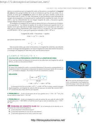 http://librosysolucionarios.net/
L A L U Z Y E L E S P E C T R O E L E C T R O M A G N É T I C O 151
néticas, se caracterizan por su longitud de onda, su frecuencia y su amplitud. La longitud
de onda (, letra griega lambda) de la ola es la distancia que hay de una cresta a la si-
guiente, en tanto que la amplitud de onda es la altura que tiene, medida a partir de la
línea central entre la cresta y el valle. Físicamente, lo que percibimos como intensidad de
energía electromagnética es proporcional al cuadrado de la amplitud de onda. Un rayo
débil y una luz deslumbrante tal vez tengan longitud de onda y frecuencia iguales,
aunque difieren mucho en su amplitud.
Al multiplicar la longitud de una onda en metros (m) por su frecuencia en el recípro-
co de segundos (s1
) se obtiene la rapidez de la onda en metros por segundo (m/s). La
rapidez con la que viaja toda la energía electromagnética en el vacío tiene un valor cons-
tante, que se conoce comúnmente como rapidez de la luz y se abrevia c. Su valor numérico
es 2.997 924 58  108
m/s, que por lo general se redondea a 3.00  108
m/s:
que puede expresarse como:
Esta ecuación indica que entre la frecuencia y la longitud de onda hay una relación
inversa: la energía electromagnética con mayor longitud de onda tiene menor frecuencia,
y la energía con longitud de onda más corta, una frecuencia mayor.
E J E M P L O R E S U E L T O 5 . 1
CÁLCULO DE LA FRECUENCIA A PARTIR DE LA LONGITUD DE ONDA
La luz azul que emiten las lámparas de mercurio en las calles tiene una longitud de onda de
436 nm. ¿Cuál es su frecuencia en hertz?
ESTRATEGIA
Se conoce una longitud de onda y se necesita determinar la frecuencia correspondiente. La
longitud de onda y la frecuencia se relacionan de manera inversa por medio de la ecuación
n  c, de donde se despeja n. No olvide convertir los nanómetros a metros.
SOLUCIÓN
La frecuencia de la luz es de 6.88  1014
s1
, o 6.88 1014
Hz. Es decir, cuando la energía
electromagnética, con longitud de onda de 436 nm pasa por un punto fijo, ocurren 6.88 
1014
oscilaciones del campo eléctrico por segundo.
쑺 PROBLEMA 5.1 ¿Cuál es la frecuencia de un rayo gamma con   3.56  1011
m? ¿Y la
de una onda de radar con   10.3 cm?
쑺 PROBLEMA 5.2 ¿Cuál es la longitud de onda (en metros) de una onda de radio de FM
con frecuencia de n  102.5 MHz? ¿Y la de los rayos X que se usan en medicina, con n  9.55 
1017
Hz?
PROBLEMA DE CONCEPTO CLAVE 5.3 En la ilustración de la derecha se re-
presentan dos ondas electromagnéticas:
a) ¿Cuál onda tiene la frecuencia mayor?
b) ¿Cuál onda representa un rayo de luz más intensa?
c) ¿Cuál onda representa la luz azul y cuál la luz roja?
= 6.88 * 1014
s-1
= 6.88 * 1014
Hz
n =
c
l
=
¢3.00 * 108 m
s
≤ ¢
109
nm
m
≤
436 nm
l =
c
n
o n =
c
l
Longitud de onda * frecuencia = rapidez
l (m) * n (s-1
) = c (m/s)
䉱 La luz azul de esta lámpara de mer-
curio, ¿corresponde a una longitud de
onda más larga o más corta que la de la
luz amarilla de una lámpara de sodio?
a)
b)
www.FreeLibros.org
.
http://librosysolucionarios.net/
http://librosysolucionarios.net/
 