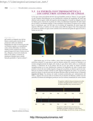 http://librosysolucionarios.net/
152 Capítulo 5 Periodicidad y estructura atómica
5.3 LA ENERGÍA ELECTROMAGNÉTICA Y
LOS ESPECTROS ATÓMICOS DE LÍNEAS
La luz que vemos procedente del Sol o de una bombilla común es “blanca”, lo que signifi-
ca que consiste esencialmente en una distribución continua de longitudes de onda que
abarcan toda la región visible del espectro electromagnético. Cuando un delgado rayo de
luz blanca pasa a través de un prisma de vidrio, las diferentes longitudes de onda viajan
por el vidrio a con distinta rapidez. Como resultado, la luz blanca se separa en los colores
que la constituyen, que van del rojo, en el extremo de longitudes de onda largas del
espectro (780 nm), al violeta, en el de ondas cortas (380 nm; figura 5.5a). Esta separación
en colores es similar a lo que ocurre cuando la luz atraviesa las gotas de agua en el aire y
forma un arco iris.
(a) (b)
FIGURA 5.5
a) Cuando un delgado rayo de luz
blanca común pasa a través de un
prisma de vidrio, las distintas
longitudes de onda se mueven por éste
con distinta rapidez y se manifiestan
como colores diferentes. Un efecto
similar ocurre cuando la luz atraviesa
gotas de agua en el aire y forma un arco
iris, o b) pasa a través de cristales de
hielo en las nubes y ocasiona un
fenómeno climático poco común
llamado parahelio o “perros solares”.
¿Qué tienen que ver la luz visible y otras clases de energía electromagnética con la
estructura atómica? Lo que pasa es que los átomos emiten luz cuando se calientan o se
excitan energéticamente de algún otro modo, lo que ofrece datos sobre su constitución
atómica. A diferencia de la luz blanca del Sol, la luz que emite un átomo excitado
energéticamente no es una distribución continua de longitudes de onda. Cuando pasa
primero a través de una rendija angosta y luego por un prisma, se observa que la luz emi-
tida por un átomo excitado consiste en sólo algunas longitudes de onda y no en toda la
gama de colores, lo que da una serie de líneas discretas sobre un fondo oscuro: el llamado
espectro de líneas. Los átomos de sodio excitados producidos por calentamiento del
NaCl, o alguna otra sal de sodio en la flama de un mechero de Bunsen, emiten una luz
amarilla; los átomos de hidrógeno producen una luz azulosa constituida de varios colores
El espectro visible de líneas de átomos de sodio
excitados energéticamente consiste en un par
de líneas amarillas muy cercanas entre sí.
El espectro visible de líneas de átomos de
hidrógeno excitados consiste en cuatro líneas
que van del índigo, con 410 nm, al rojo, con 656 nm.
400 450 500 550 600 650
Na
700 nm
400 450 500 550 600 650
H
700 nm
FIGURA 5.6
Espectro atómico de líneas.
www.FreeLibros.org
http://librosysolucionarios.net/
http://librosysolucionarios.net/
 